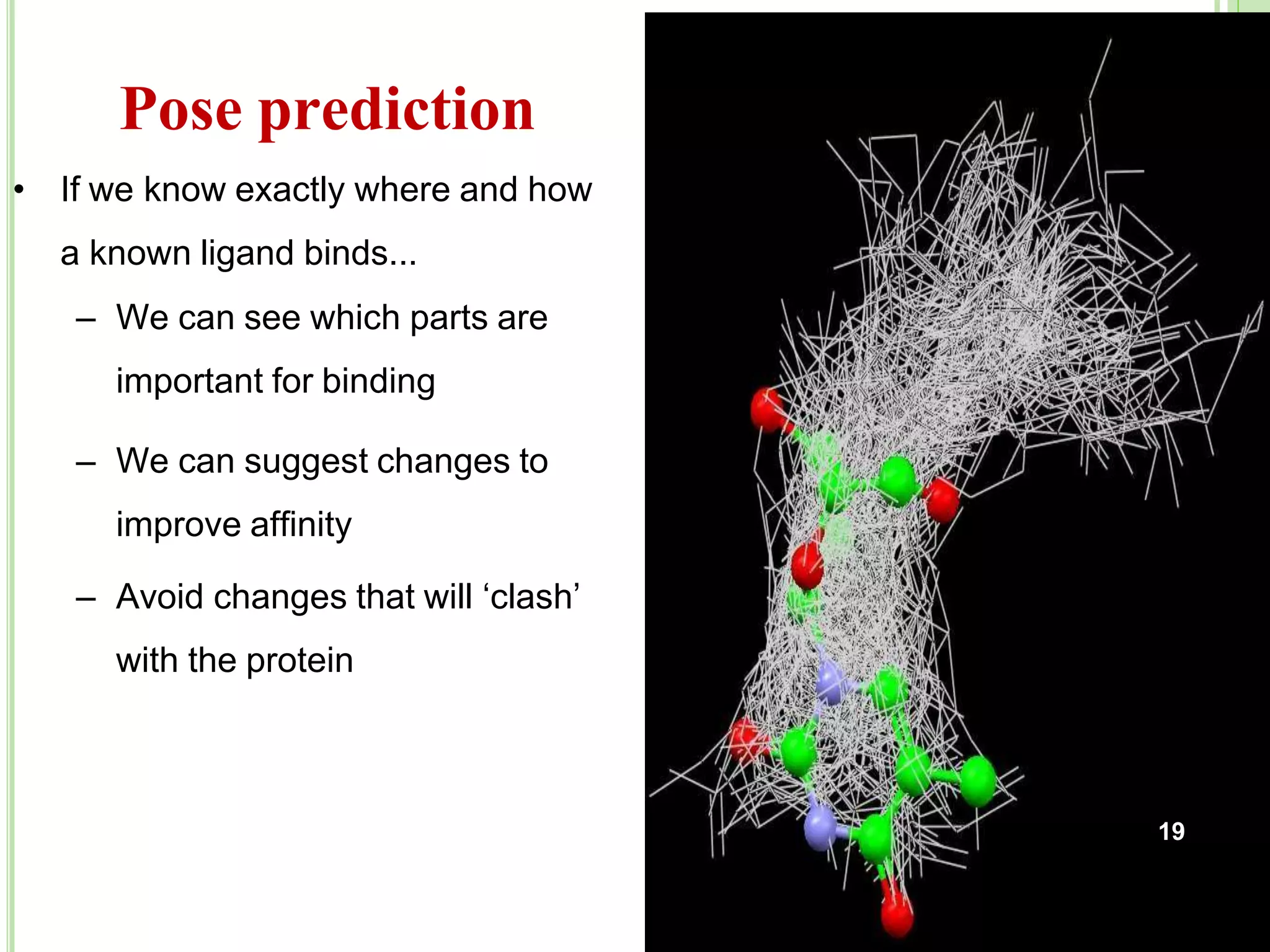 Pose prediction
19
• If we know exactly where and how
a known ligand binds...
– We can see which parts are
important for binding
– We can suggest changes to
improve affinity
– Avoid changes that will ‘clash’
with the protein
 