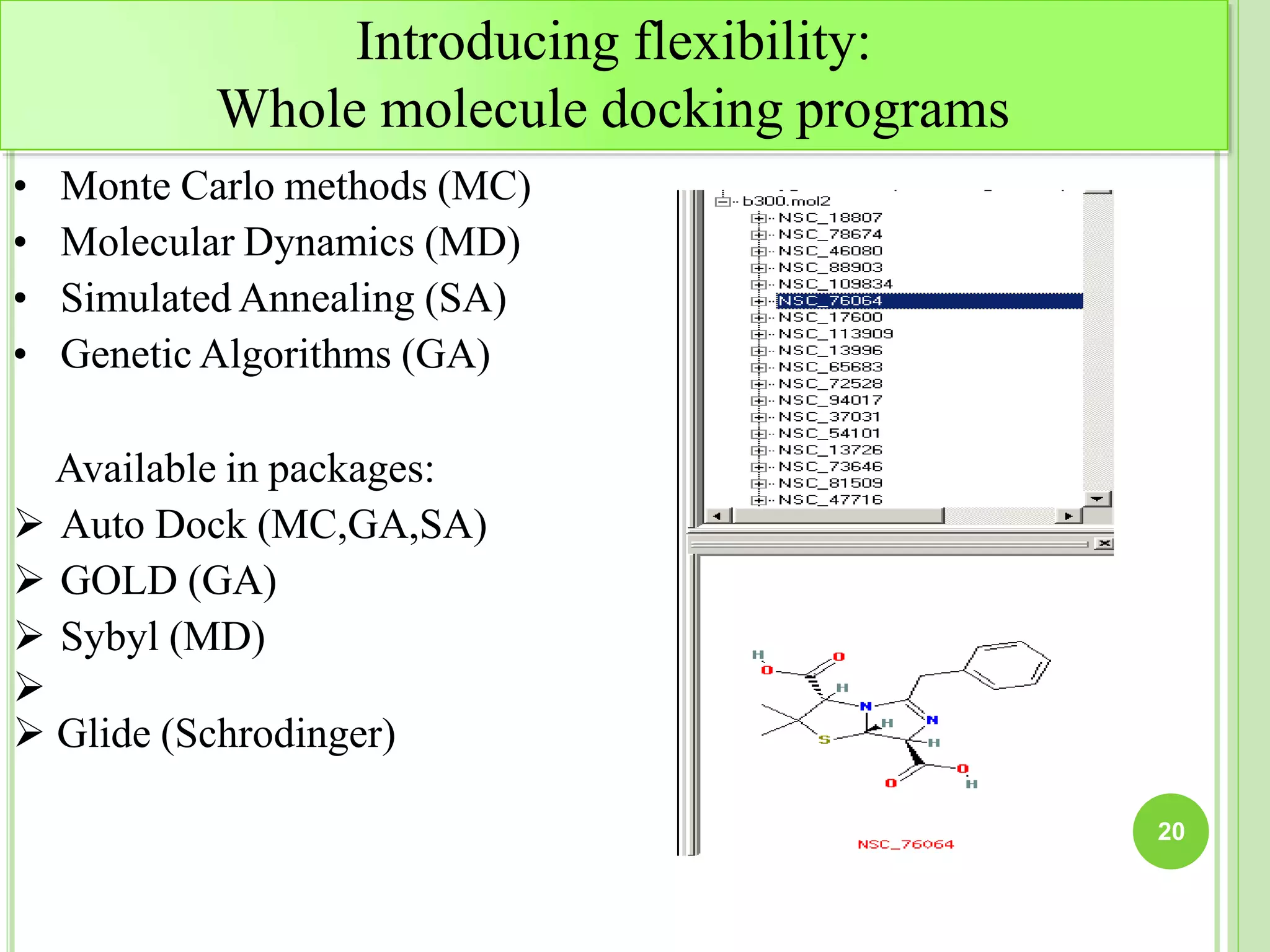 Introducing flexibility:
Whole molecule docking programs
• Monte Carlo methods (MC)
• Molecular Dynamics (MD)
• Simulated Annealing (SA)
• Genetic Algorithms (GA)
Available in packages:
 Auto Dock (MC,GA,SA)
 GOLD (GA)
 Sybyl (MD)

 Glide (Schrodinger)
20
 