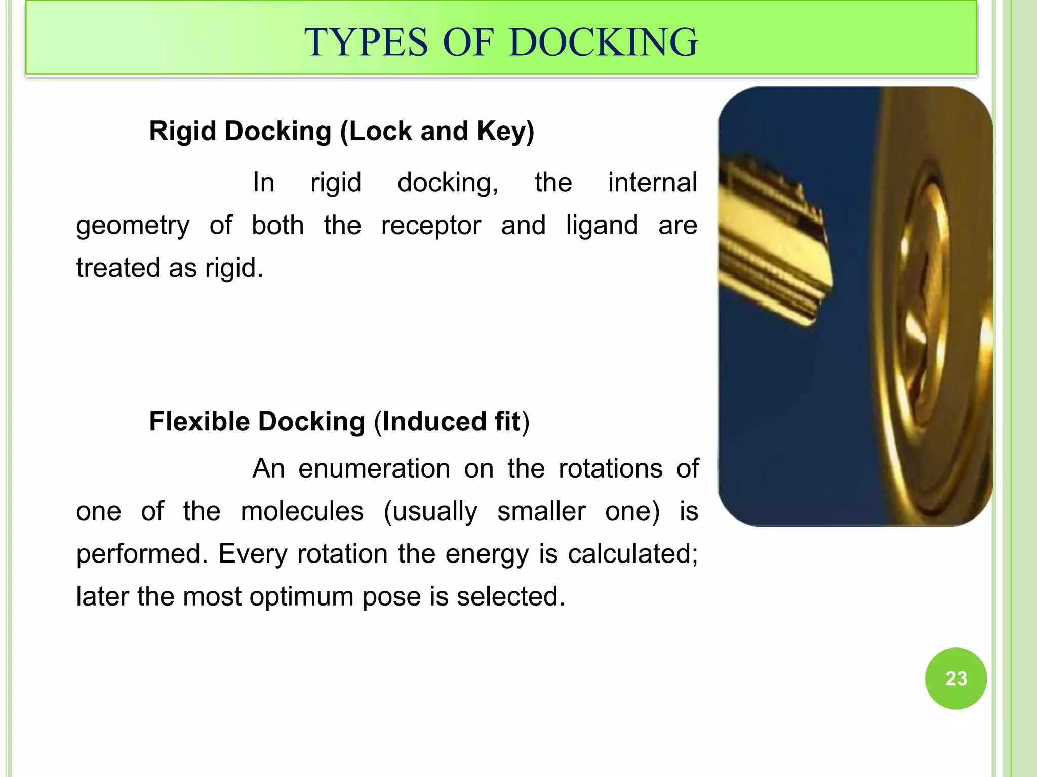 TYPES OF DOCKING
Rigid Docking (Lock and Key)
geometry of
In rigid
both the
docking, the internal
receptor and ligand are
treated as rigid.
Flexible Docking (Induced fit)
An enumeration on the rotations of
one of the molecules (usually smaller one) is
performed. Every rotation the energy is calculated;
later the most optimum pose is selected.
23
 