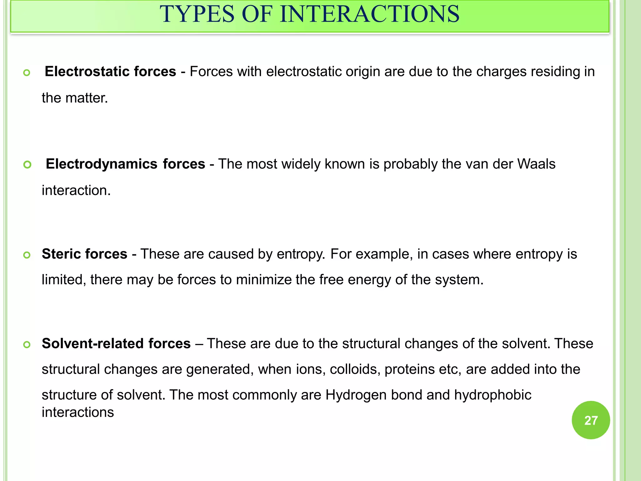 TYPES OF INTERACTIONS
 Electrostatic forces - Forces with electrostatic origin are due to the charges residing in
the matter.
 Electrodynamics forces - The most widely known is probably the van der Waals
interaction.
 Steric forces - These are caused by entropy. For example, in cases where entropy is
limited, there may be forces to minimize the free energy of the system.
 Solvent-related forces – These are due to the structural changes of the solvent. These
structural changes are generated, when ions, colloids, proteins etc, are added into the
structure of solvent. The most commonly are Hydrogen bond and hydrophobic
interactions
27
 