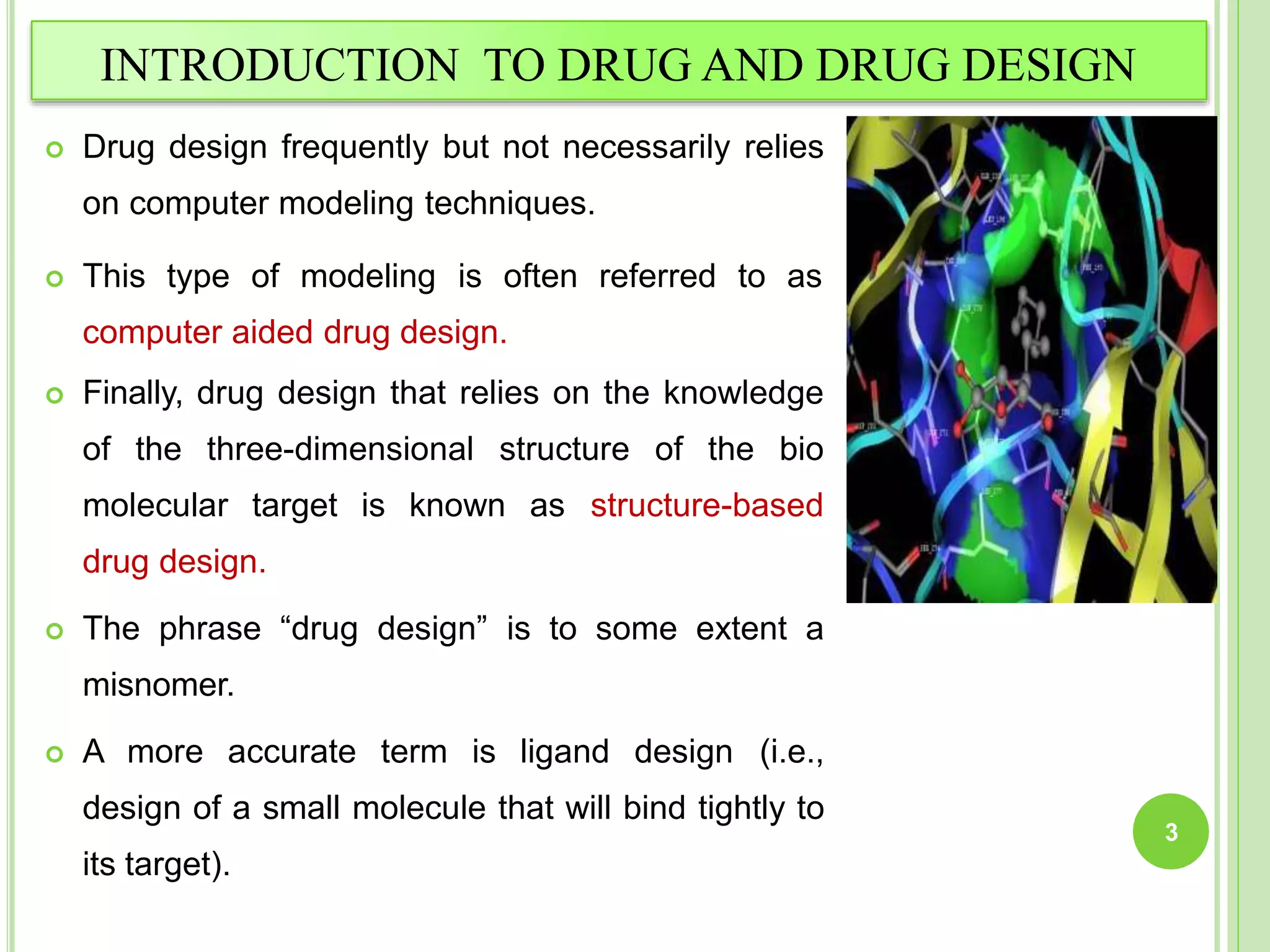 INTRODUCTION TO DRUG AND DRUG DESIGN
 Drug design frequently but not necessarily relies
on computer modeling techniques.
 This type of modeling is often referred to as
computer aided drug design.
 Finally, drug design that relies on the knowledge
of the three-dimensional structure of the bio
molecular target is known as structure-based
drug design.
 The phrase “drug design” is to some extent a
misnomer.
 A more accurate term is ligand design (i.e.,
design of a small molecule that will bind tightly to
its target).
3
 