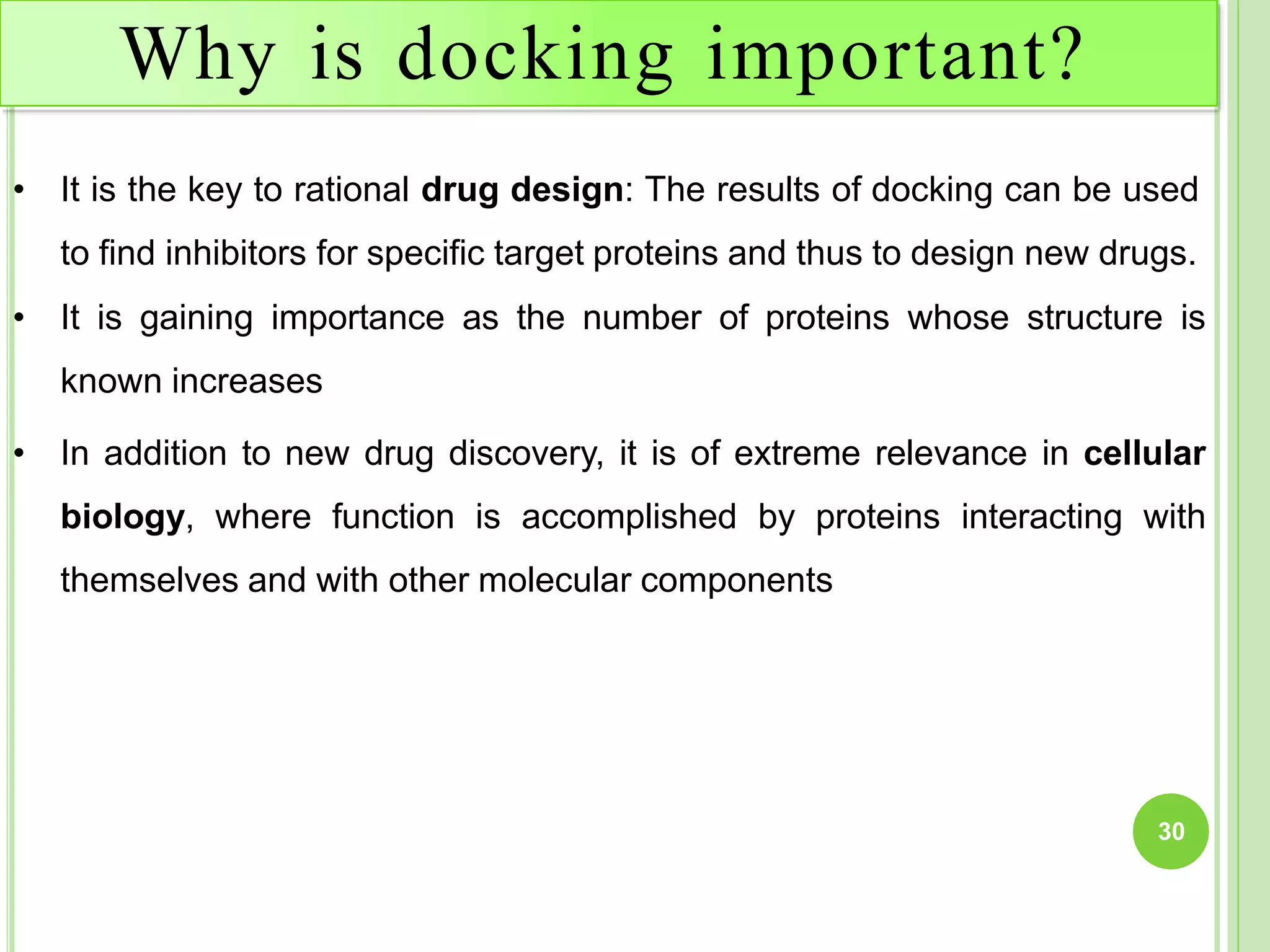 Why is docking important?
30
• It is the key to rational drug design: The results of docking can be used
to find inhibitors for specific target proteins and thus to design new drugs.
• It is gaining importance as the number of proteins whose structure is
known increases
• In addition to new drug discovery, it is of extreme relevance in cellular
biology, where function is accomplished by proteins interacting with
themselves and with other molecular components
 