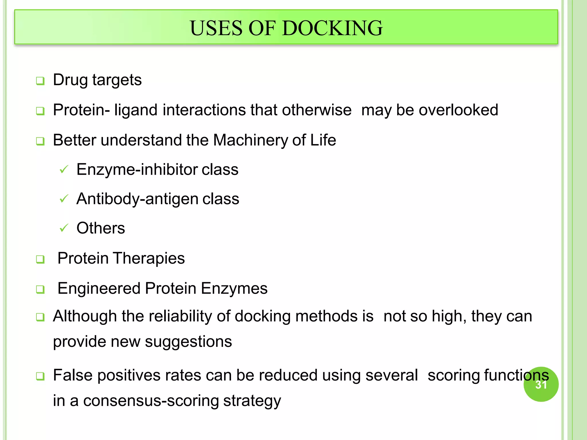USES OF DOCKING
 Drug targets
 Protein- ligand interactions that otherwise may be overlooked
 Better understand the Machinery of Life
 Enzyme-inhibitor class
 Antibody-antigen class
 Others
 Protein Therapies
 Engineered Protein Enzymes
 Although the reliability of docking methods is not so high, they can
provide new suggestions
 False positives rates can be reduced using several scoring functions
in a consensus-scoring strategy
31
 