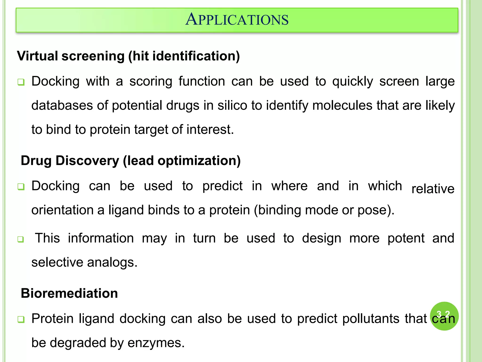 APPLICATIONS
Virtual screening (hit identification)
 Docking with a scoring function can be used to quickly screen large
databases of potential drugs in silico to identify molecules that are likely
to bind to protein target of interest.
Drug Discovery (lead optimization)
 Docking can be used to predict in where and in which
orientation a ligand binds to a protein (binding mode or pose).
relative
 This information may in turn be used to design more potent and
selective analogs.
Bioremediation
 Protein ligand docking can also be used to predict pollutants that c3
a2
n
be degraded by enzymes.
 