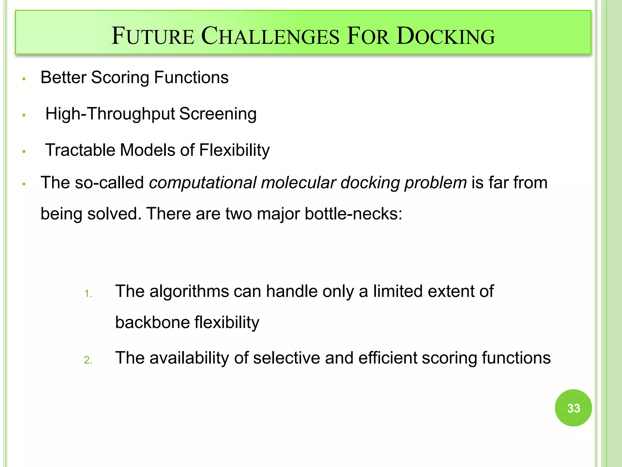 FUTURE CHALLENGES FOR DOCKING
• Better Scoring Functions
• High-Throughput Screening
• Tractable Models of Flexibility
• The so-called computational molecular docking problem is far from
being solved. There are two major bottle-necks:
1. The algorithms can handle only a limited extent of
backbone flexibility
2. The availability of selective and efficient scoring functions
33
 