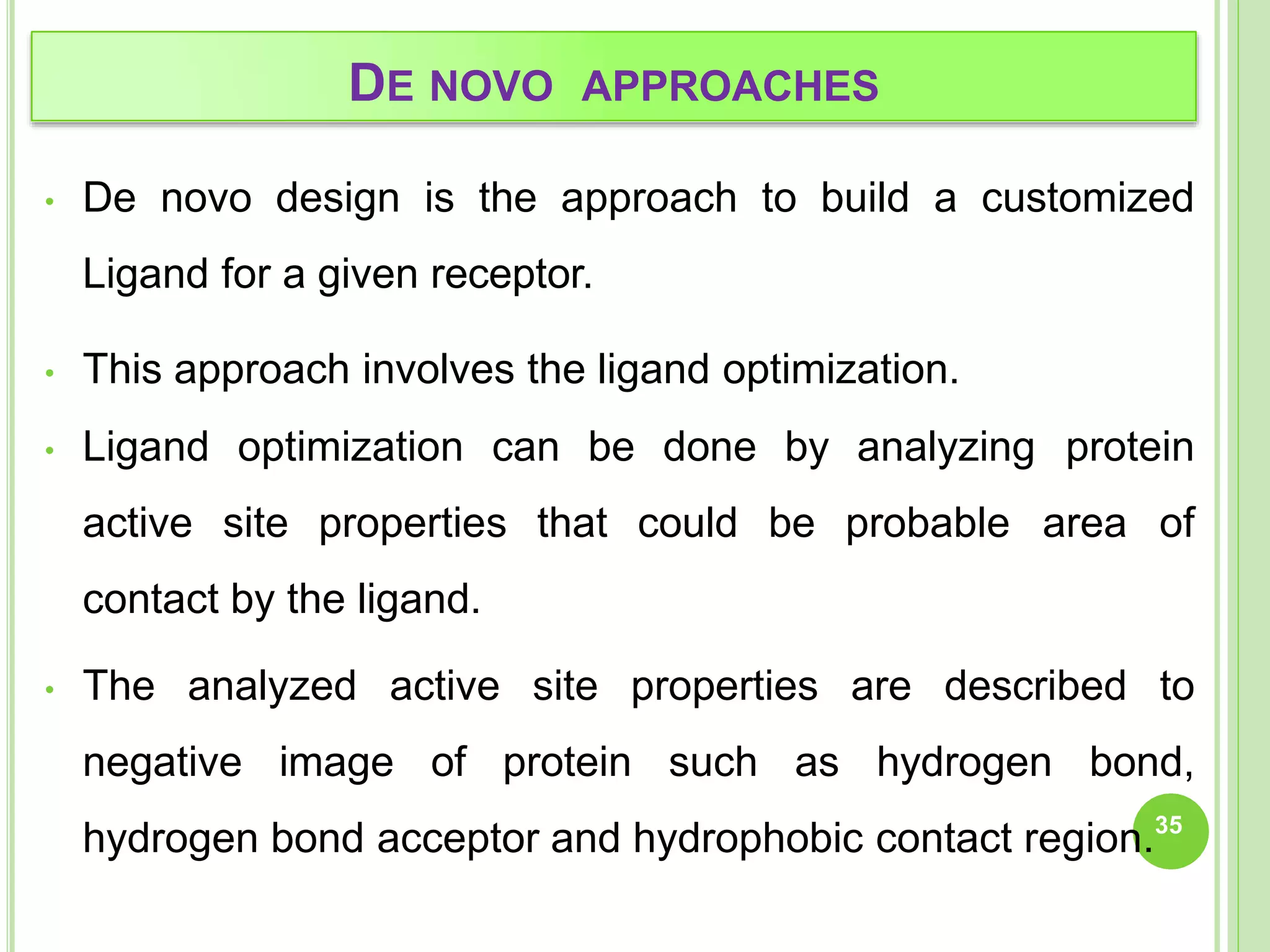 DE NOVO APPROACHES
• De novo design is the approach to build a customized
Ligand for a given receptor.
• This approach involves the ligand optimization.
• Ligand optimization can be done by analyzing protein
active site properties that could be probable area of
contact by the ligand.
• The analyzed active site properties are described to
negative image of protein such as hydrogen bond,
hydrogen bond acceptor and hydrophobic contact region.35
 
