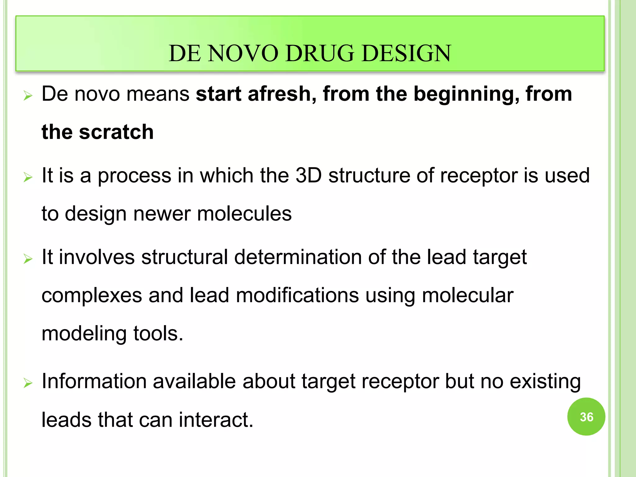 DE NOVO DRUG DESIGN
 De novo means start afresh, from the beginning, from
the scratch
 It is a process in which the 3D structure of receptor is used
to design newer molecules
 It involves structural determination of the lead target
complexes and lead modifications using molecular
modeling tools.
 Information available about target receptor but no existing
leads that can interact. 36
 