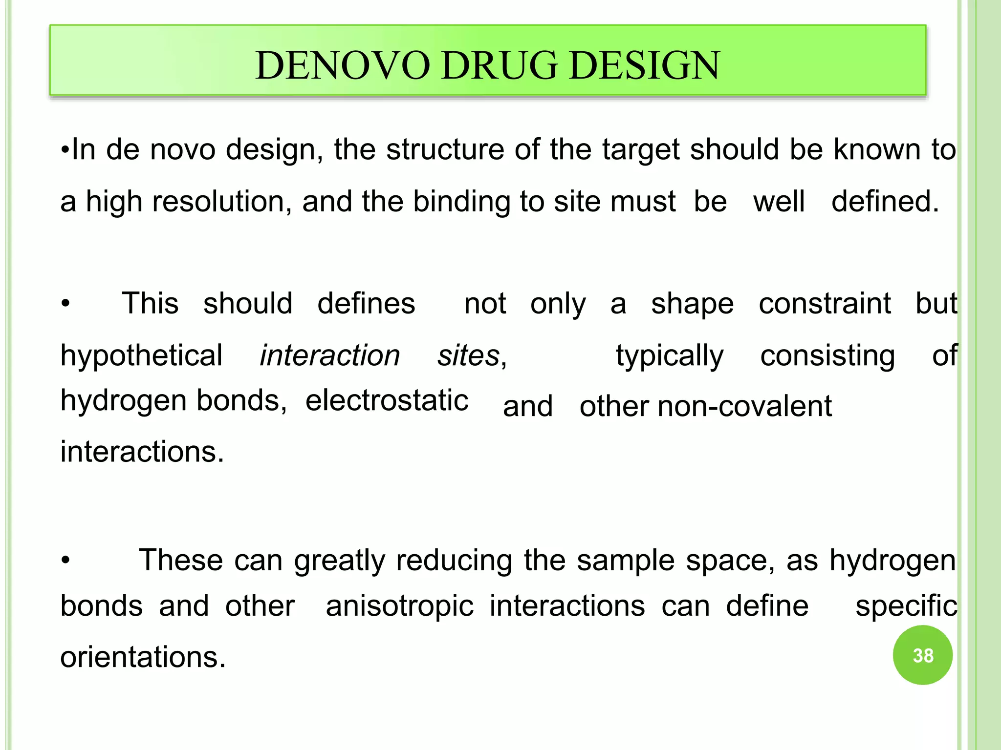 DENOVO DRUG DESIGN
•In de novo design, the structure of the target should be known to
a high resolution, and the binding to site must be well defined.
• This should defines
hypothetical interaction
not only a shape
sites, typically
constraint but
consisting of
hydrogen bonds, electrostatic
interactions.
and other non-covalent
• These can greatly reducing the sample space, as hydrogen
bonds and other anisotropic interactions can define specific
orientations. 38
 