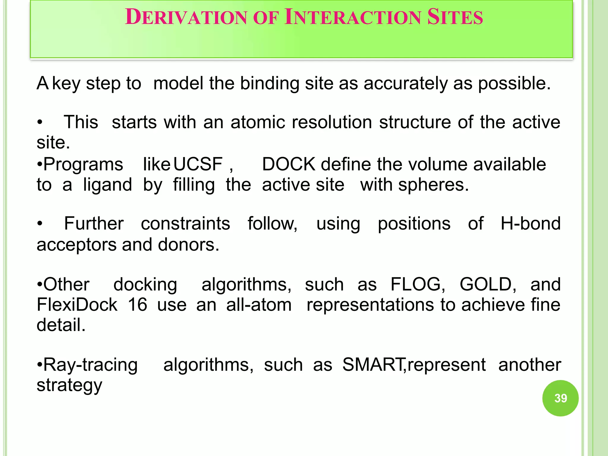 DERIVATION OF INTERACTION SITES
39
A key step to model the binding site as accurately as possible.
• This starts with an atomic resolution structure of the active
site.
•Programs likeUCSF , DOCK define the volume available
to a ligand by filling the active site with spheres.
• Further constraints follow, using positions of H-bond
acceptors and donors.
•Other docking algorithms,
FlexiDock 16 use an all-atom
detail.
such as FLOG, GOLD, and
representations to achieve fine
•Ray-tracing algorithms, such as SMART
,represent another
strategy
 