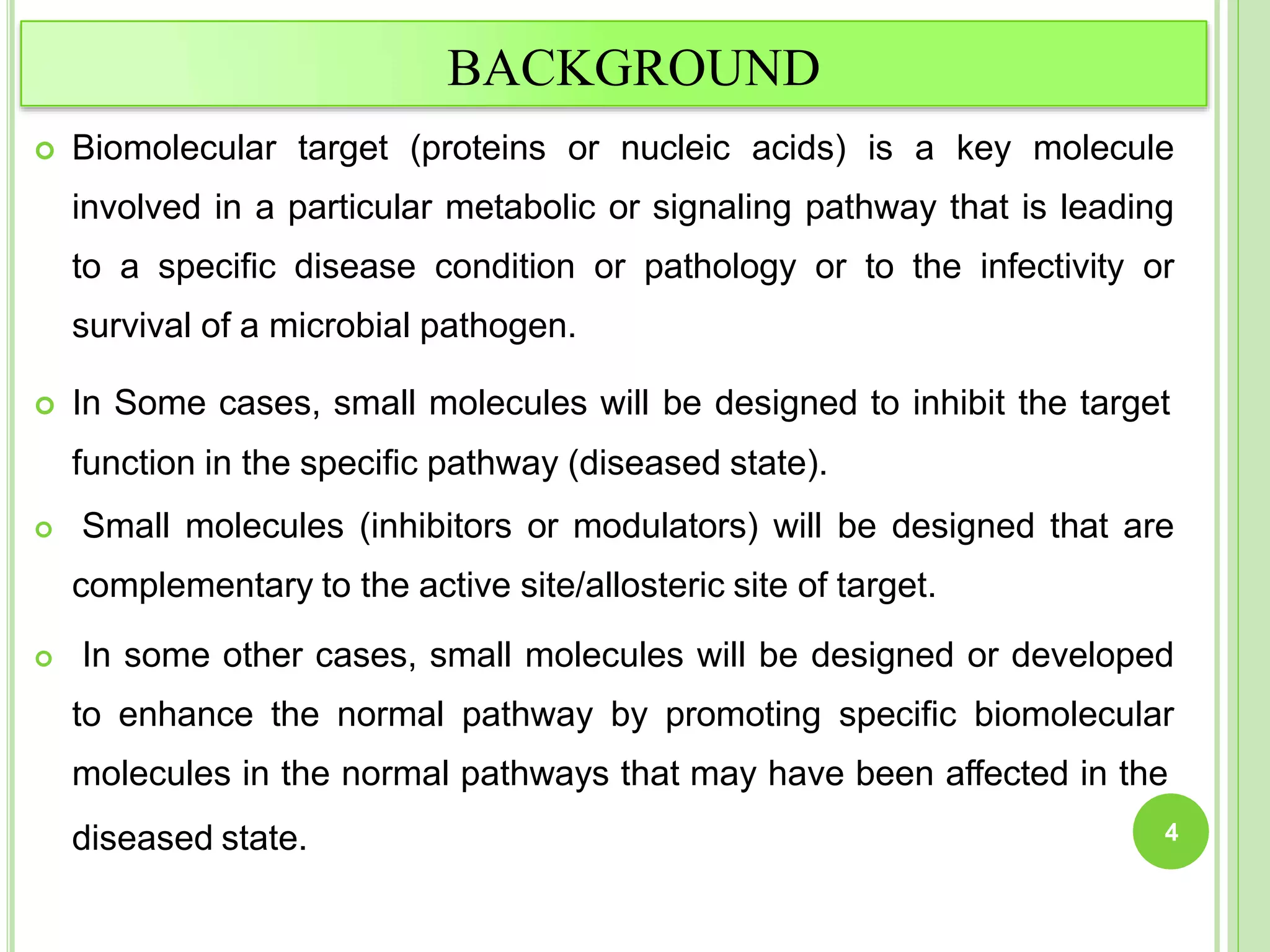 BACKGROUND
 Biomolecular target (proteins or nucleic acids) is a key molecule
involved in a particular metabolic or signaling pathway that is leading
to a specific disease condition or pathology or to the infectivity or
survival of a microbial pathogen.
 In Some cases, small molecules will be designed to inhibit the target
function in the specific pathway (diseased state).
 Small molecules (inhibitors or modulators) will be designed that are
complementary to the active site/allosteric site of target.
 In some other cases, small molecules will be designed or developed
to enhance the normal pathway by promoting specific biomolecular
molecules in the normal pathways that may have been affected in the
diseased state. 4
 