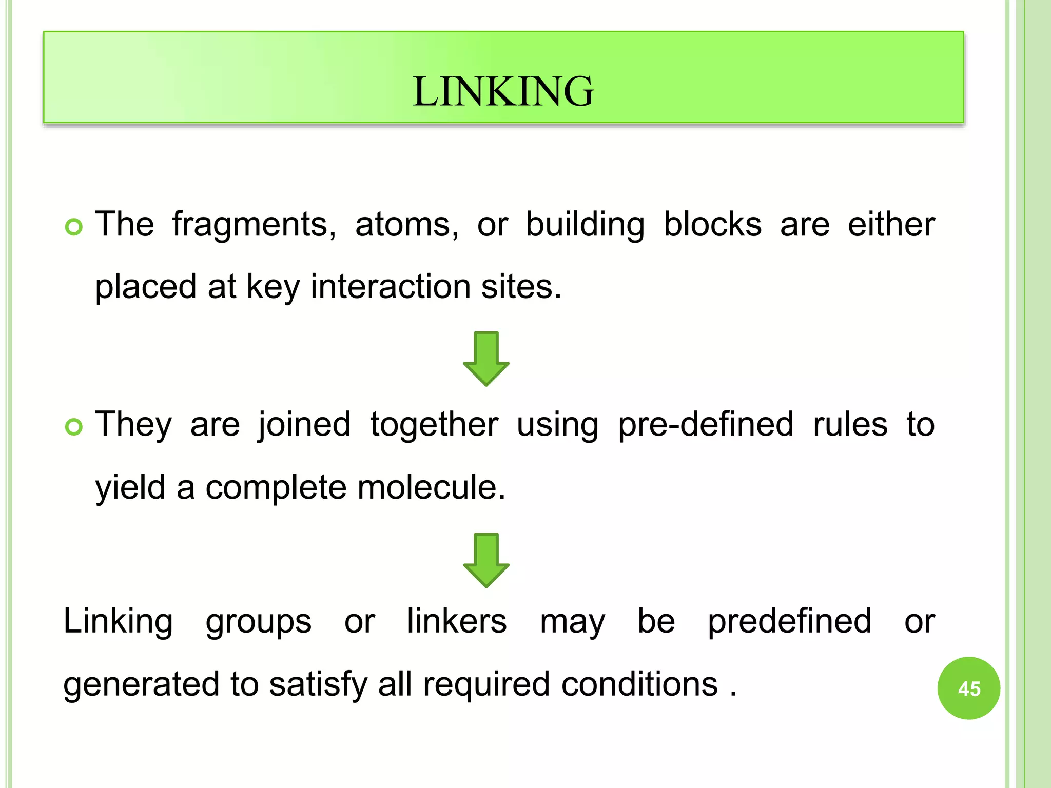 LINKING
 The fragments, atoms, or building blocks are either
placed at key interaction sites.
 They are joined together using pre-defined rules to
yield a complete molecule.
Linking groups or linkers may be predefined or
generated to satisfy all required conditions . 45
 