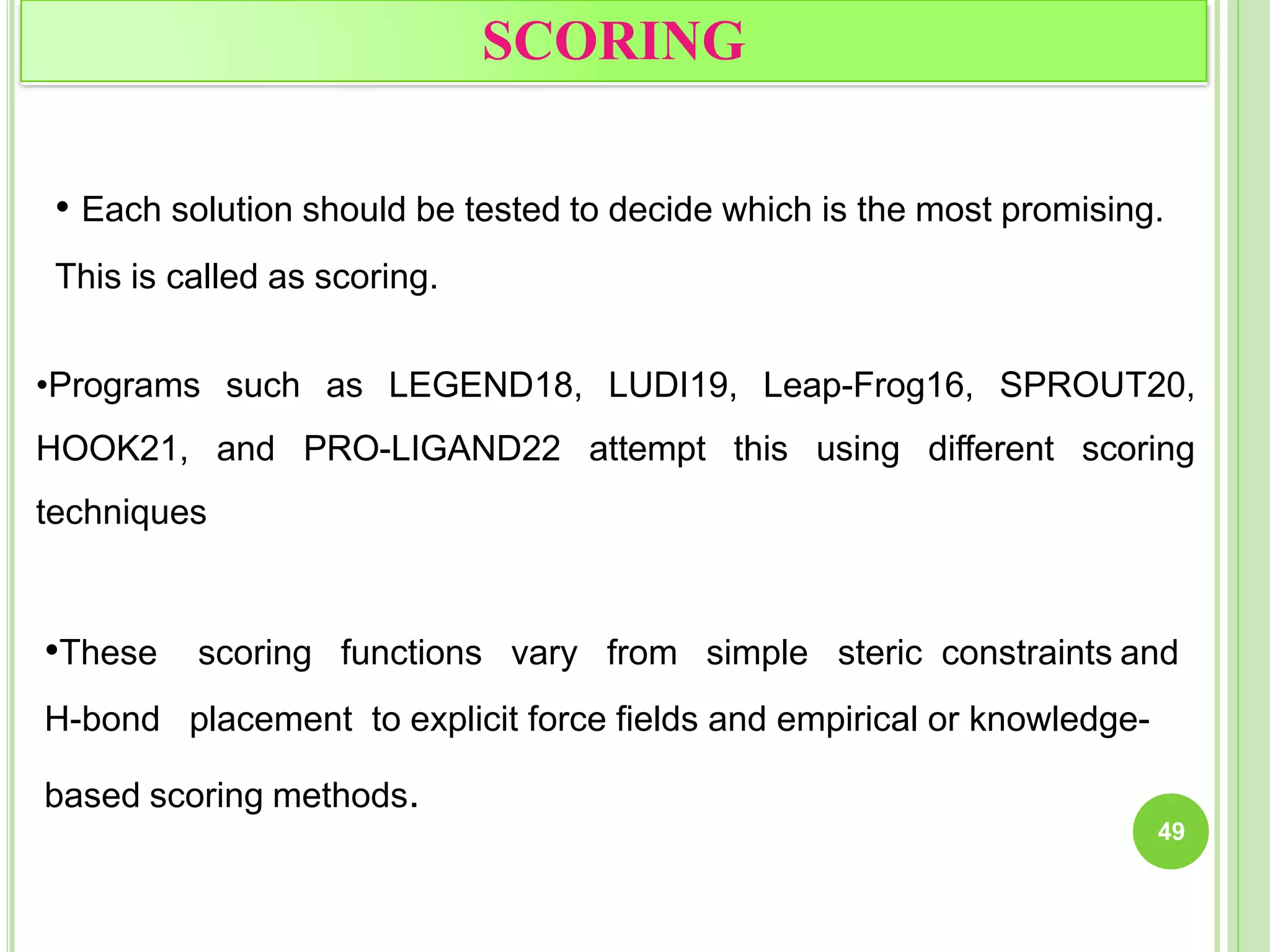 SCORING
49
• Each solution should be tested to decide which is the most promising.
This is called as scoring.
•Programs such as LEGEND18, LUDI19, Leap-Frog16, SPROUT20,
HOOK21, and PRO-LIGAND22 attempt this using different scoring
techniques
•These scoring functions vary from simple steric constraints and
H-bond placement to explicit force fields and empirical or knowledge-
based scoring methods.
 