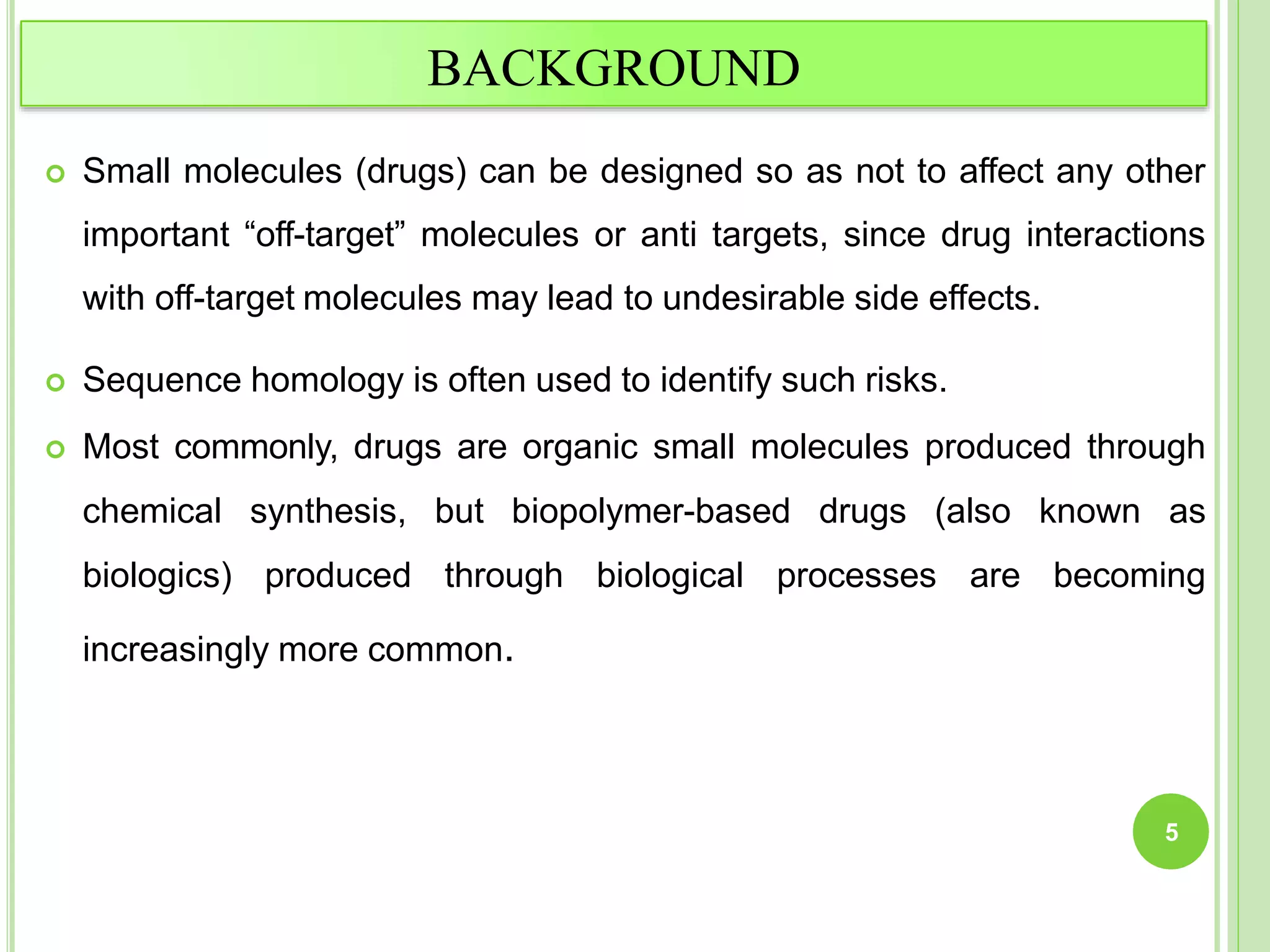BACKGROUND
 Small molecules (drugs) can be designed so as not to affect any other
important “off-target” molecules or anti targets, since drug interactions
with off-target molecules may lead to undesirable side effects.
 Sequence homology is often used to identify such risks.
 Most commonly, drugs are organic small molecules produced through
chemical synthesis, but biopolymer-based drugs (also known as
biologics) produced through biological processes are becoming
increasingly more common.
5
 