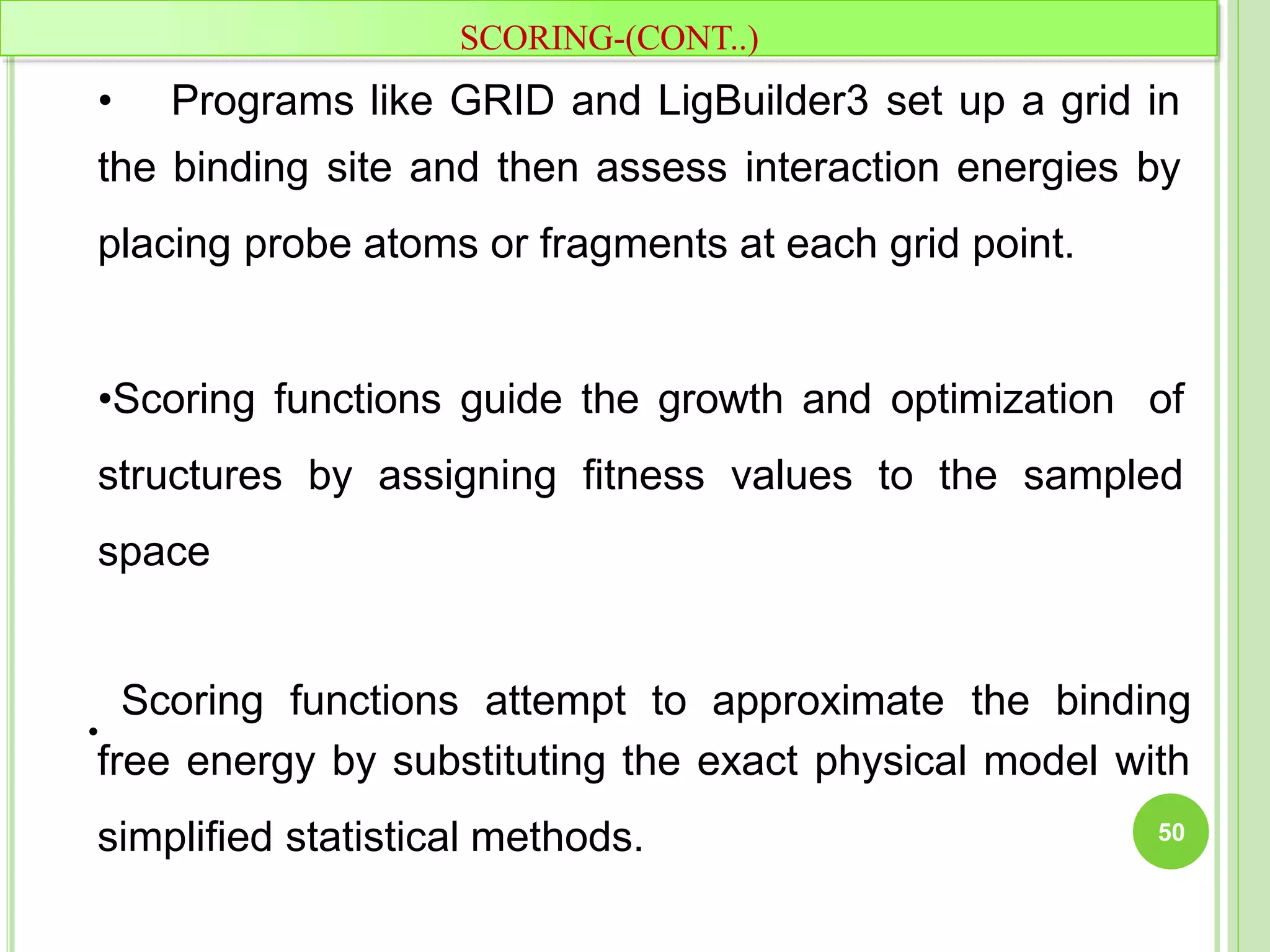 free energy by substituting the exact physical model with
simplified statistical methods.
•
SCORING-(CONT..)
• Programs like GRID and LigBuilder3 set up a grid in
the binding site and then assess interaction energies by
placing probe atoms or fragments at each grid point.
•Scoring functions guide the growth and optimization of
structures by assigning fitness values to the sampled
space
Scoring functions attempt to approximate the binding
50
 