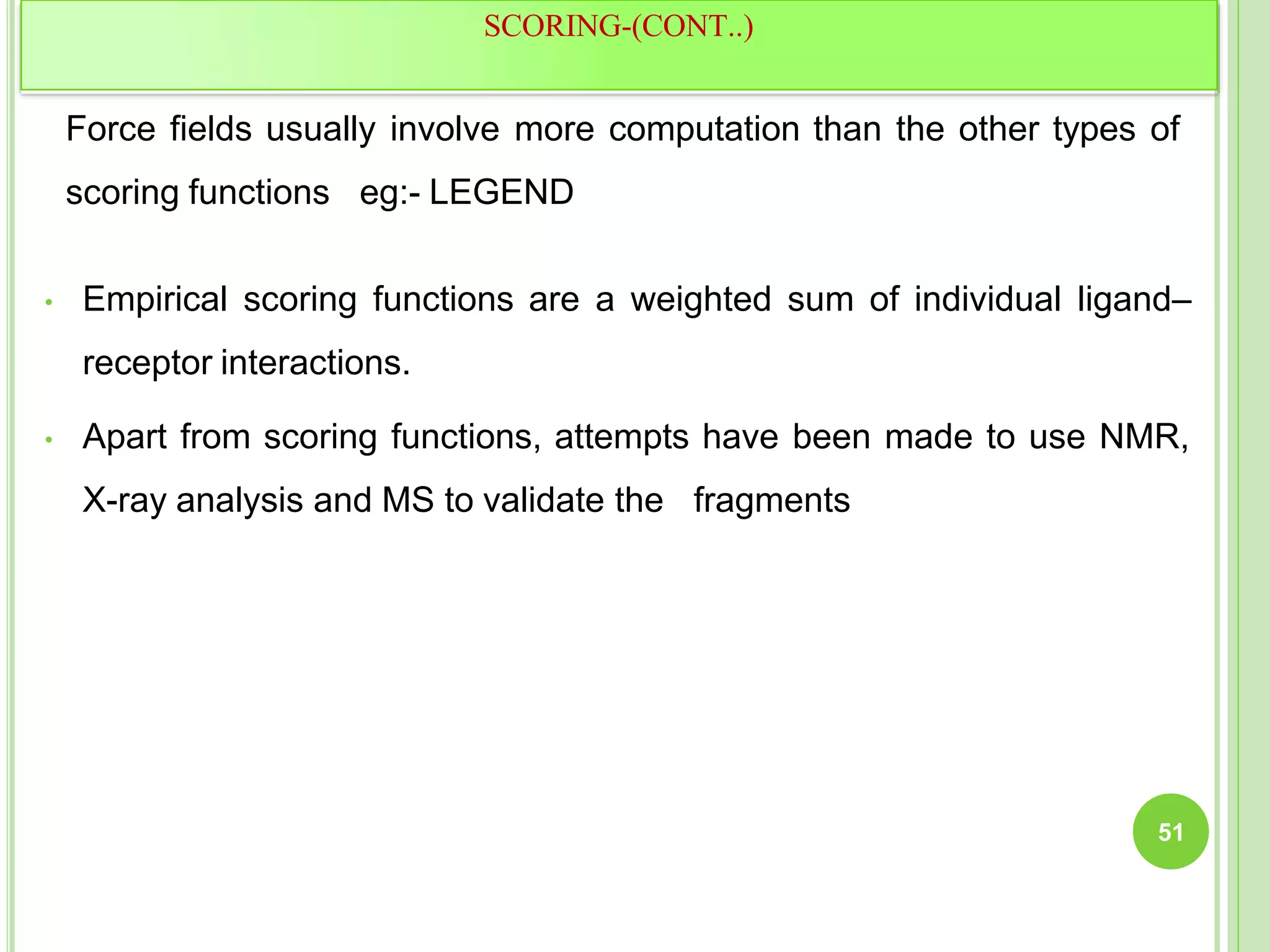 Force fields usually involve more computation than the other types of
scoring functions eg:- LEGEND
• Empirical scoring functions are a weighted sum of individual ligand–
receptor interactions.
• Apart from scoring functions, attempts have been made to use NMR,
X-ray analysis and MS to validate the fragments
SCORING-(CONT..)
51
 