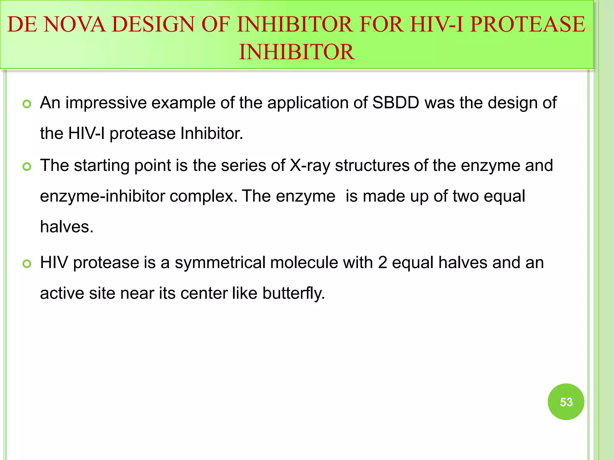 DE NOVA DESIGN OF INHIBITOR FOR HIV-I PROTEASE
INHIBITOR
 An impressive example of the application of SBDD was the design of
the HIV-I protease Inhibitor.
 The starting point is the series of X-ray structures of the enzyme and
enzyme-inhibitor complex. The enzyme is made up of two equal
halves.
 HIV protease is a symmetrical molecule with 2 equal halves and an
active site near its center like butterfly.
53
 