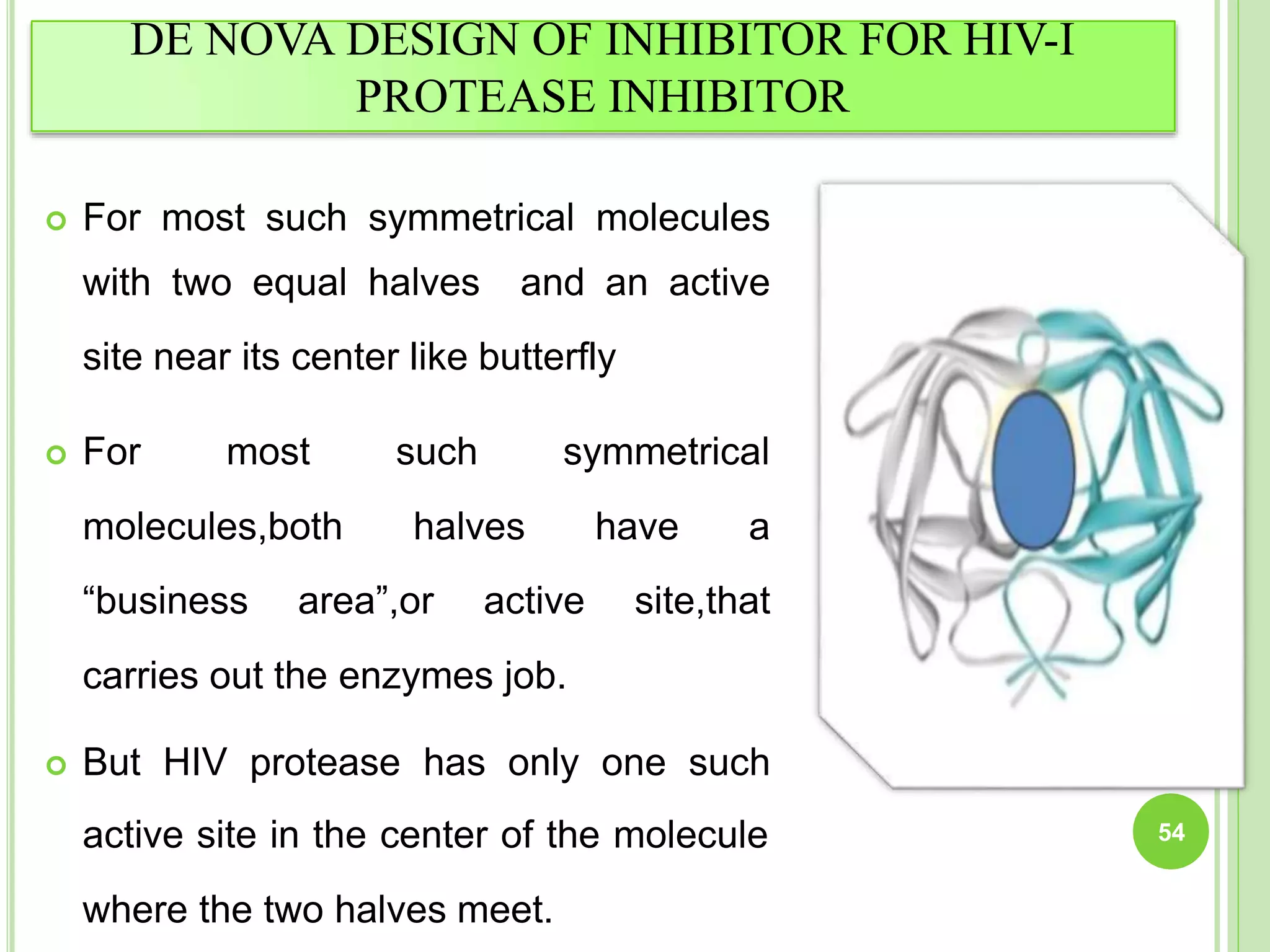 DE NOVA DESIGN OF INHIBITOR FOR HIV-I
PROTEASE INHIBITOR
 For most such symmetrical molecules
with two equal halves and an active
site near its center like butterfly
 For most
molecules,both
such symmetrical
halves have a
“business area”,or active site,that
carries out the enzymes job.
 But HIV protease has only one such
active site in the center of the molecule
where the two halves meet.
54
 