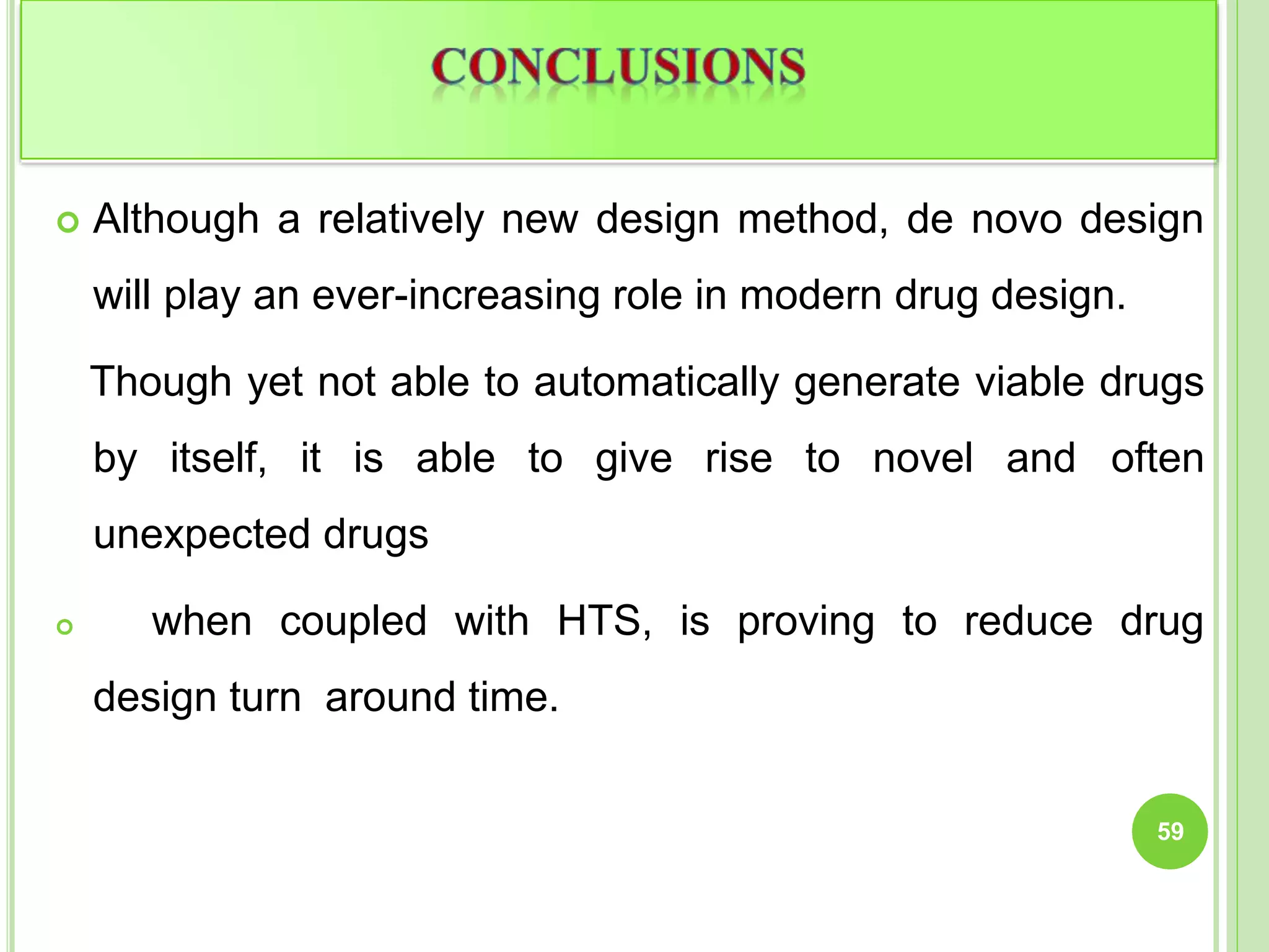  Although a relatively new design method, de novo design
will play an ever-increasing role in modern drug design.
Though yet not able to automatically generate viable drugs
by itself, it is able to give rise to novel and often
unexpected drugs
 when coupled with HTS, is proving to reduce drug
design turn around time.
59
 