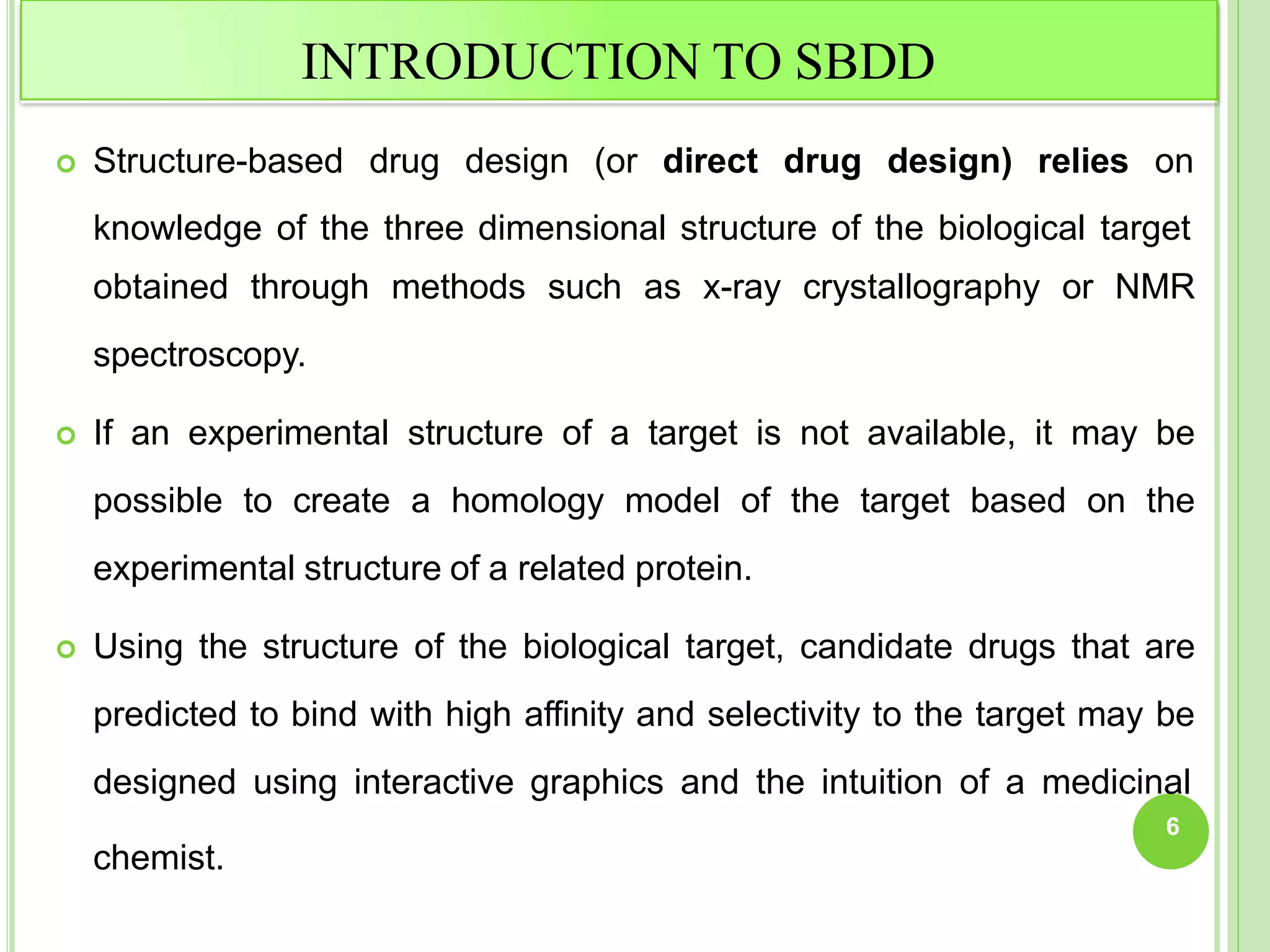 INTRODUCTION TO SBDD
 Structure-based drug design (or direct drug design) relies on
knowledge of the three dimensional structure of the biological target
obtained through methods such as x-ray crystallography or NMR
spectroscopy.
 If an experimental structure of a target is not available, it may be
possible to create a homology model of the target based on the
experimental structure of a related protein.
 Using the structure of the biological target, candidate drugs that are
predicted to bind with high affinity and selectivity to the target may be
designed using interactive graphics and the intuition of a medicinal
6
chemist.
 