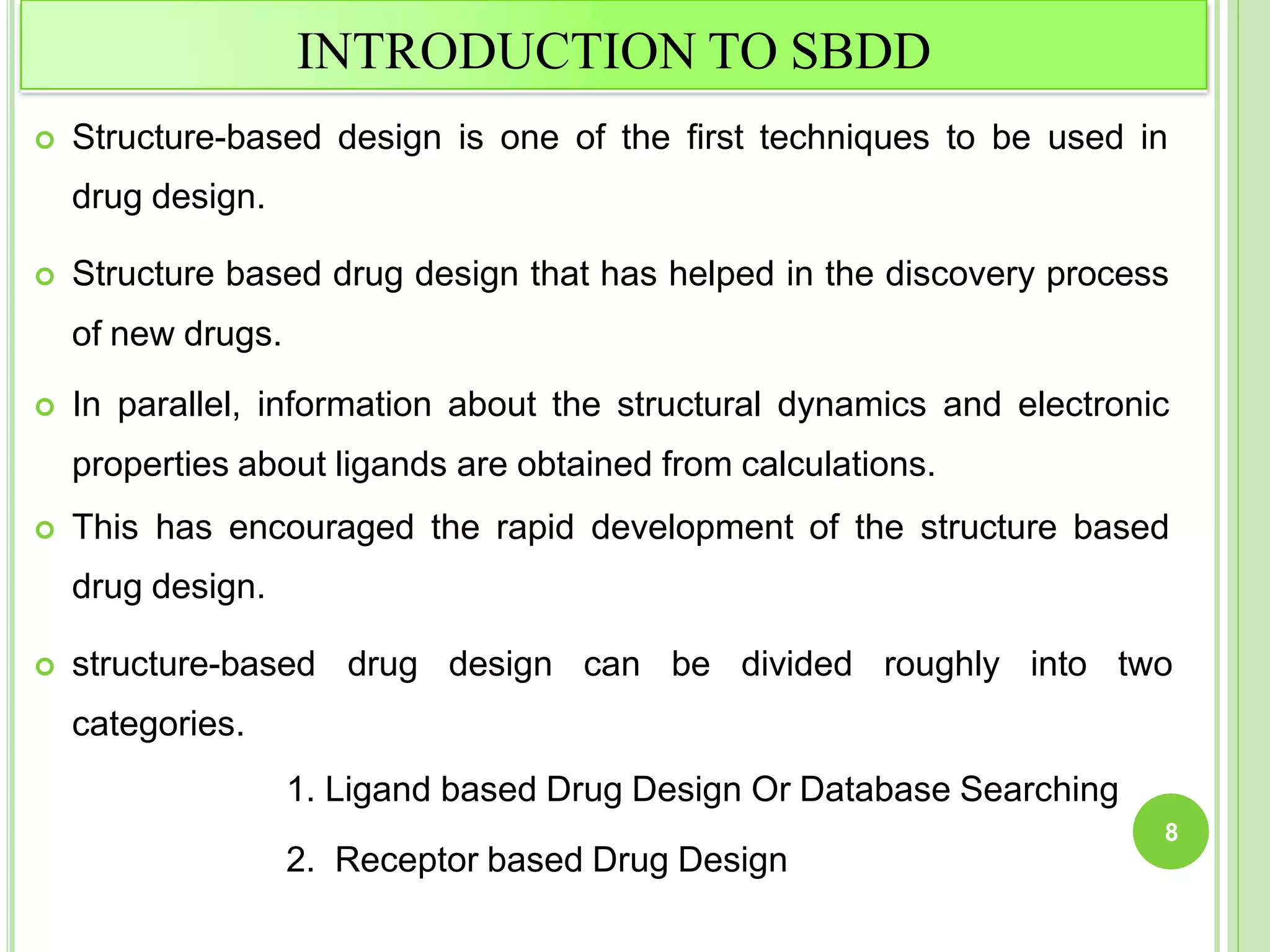 INTRODUCTION TO SBDD
 Structure-based design is one of the first techniques to be used in
drug design.
 Structure based drug design that has helped in the discovery process
of new drugs.
 In parallel, information about the structural dynamics and electronic
properties about ligands are obtained from calculations.
 This has encouraged the rapid development of the structure based
drug design.
 structure-based drug design can be divided roughly into two
categories.
1. Ligand based Drug Design Or Database Searching
2. Receptor based Drug Design
8
 