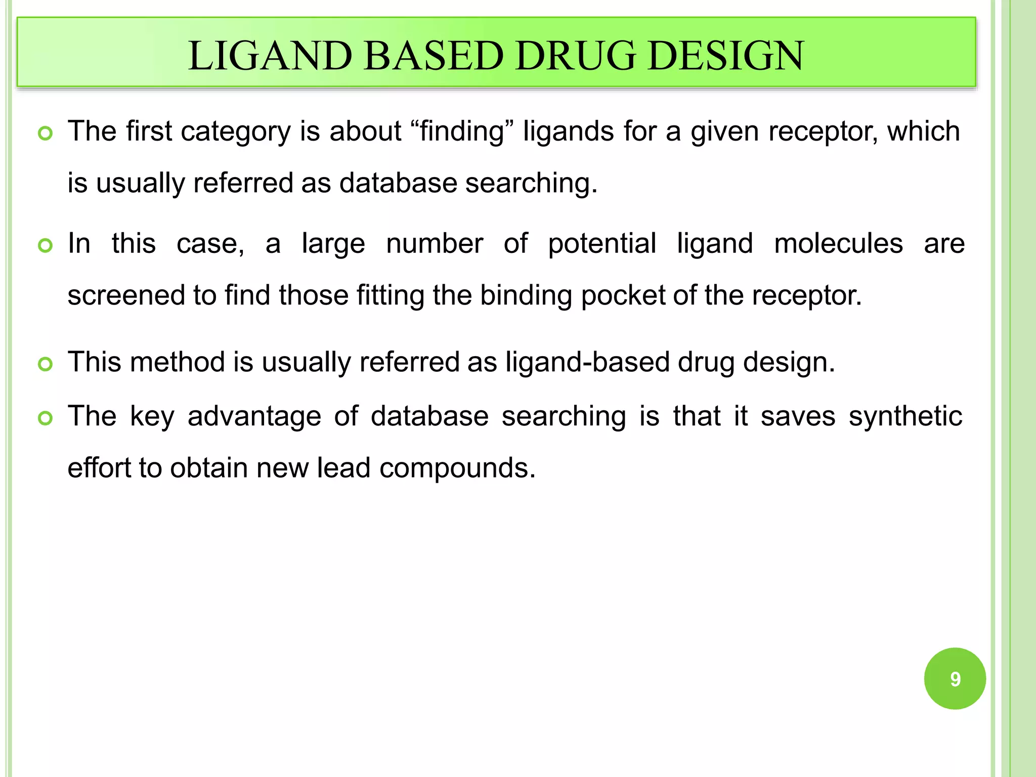 LIGAND BASED DRUG DESIGN
 The first category is about “finding” ligands for a given receptor, which
is usually referred as database searching.
 In this case, a large number of potential ligand molecules are
screened to find those fitting the binding pocket of the receptor.
 This method is usually referred as ligand-based drug design.
 The key advantage of database searching is that it saves synthetic
effort to obtain new lead compounds.
9
 