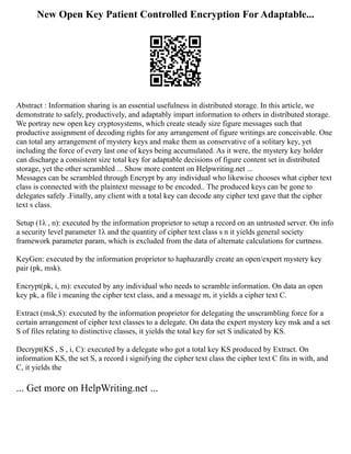 New Open Key Patient Controlled Encryption For Adaptable...
Abstract : Information sharing is an essential usefulness in distributed storage. In this article, we
demonstrate to safely, productively, and adaptably impart information to others in distributed storage.
We portray new open key cryptosystems, which create steady size figure messages such that
productive assignment of decoding rights for any arrangement of figure writings are conceivable. One
can total any arrangement of mystery keys and make them as conservative of a solitary key, yet
including the force of every last one of keys being accumulated. As it were, the mystery key holder
can discharge a consistent size total key for adaptable decisions of figure content set in distributed
storage, yet the other scrambled ... Show more content on Helpwriting.net ...
Messages can be scrambled through Encrypt by any individual who likewise chooses what cipher text
class is connected with the plaintext message to be encoded.. The produced keys can be gone to
delegates safely .Finally, any client with a total key can decode any cipher text gave that the cipher
text s class.
Setup (1λ , n): executed by the information proprietor to setup a record on an untrusted server. On info
a security level parameter 1λ and the quantity of cipher text class s n it yields general society
framework parameter param, which is excluded from the data of alternate calculations for curtness.
KeyGen: executed by the information proprietor to haphazardly create an open/expert mystery key
pair (pk, msk).
Encrypt(pk, i, m): executed by any individual who needs to scramble information. On data an open
key pk, a file i meaning the cipher text class, and a message m, it yields a cipher text C.
Extract (msk,S): executed by the information proprietor for delegating the unscrambling force for a
certain arrangement of cipher text classes to a delegate. On data the expert mystery key msk and a set
S of files relating to distinctive classes, it yields the total key for set S indicated by KS.
Decrypt(KS , S , i, C): executed by a delegate who got a total key KS produced by Extract. On
information KS, the set S, a record i signifying the cipher text class the cipher text C fits in with, and
C, it yields the
... Get more on HelpWriting.net ...
 