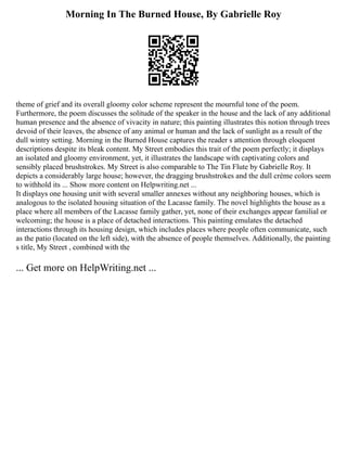 Morning In The Burned House, By Gabrielle Roy
theme of grief and its overall gloomy color scheme represent the mournful tone of the poem.
Furthermore, the poem discusses the solitude of the speaker in the house and the lack of any additional
human presence and the absence of vivacity in nature; this painting illustrates this notion through trees
devoid of their leaves, the absence of any animal or human and the lack of sunlight as a result of the
dull wintry setting. Morning in the Burned House captures the reader s attention through eloquent
descriptions despite its bleak content. My Street embodies this trait of the poem perfectly; it displays
an isolated and gloomy environment, yet, it illustrates the landscape with captivating colors and
sensibly placed brushstrokes. My Street is also comparable to The Tin Flute by Gabrielle Roy. It
depicts a considerably large house; however, the dragging brushstrokes and the dull crème colors seem
to withhold its ... Show more content on Helpwriting.net ...
It displays one housing unit with several smaller annexes without any neighboring houses, which is
analogous to the isolated housing situation of the Lacasse family. The novel highlights the house as a
place where all members of the Lacasse family gather, yet, none of their exchanges appear familial or
welcoming; the house is a place of detached interactions. This painting emulates the detached
interactions through its housing design, which includes places where people often communicate, such
as the patio (located on the left side), with the absence of people themselves. Additionally, the painting
s title, My Street , combined with the
... Get more on HelpWriting.net ...
 