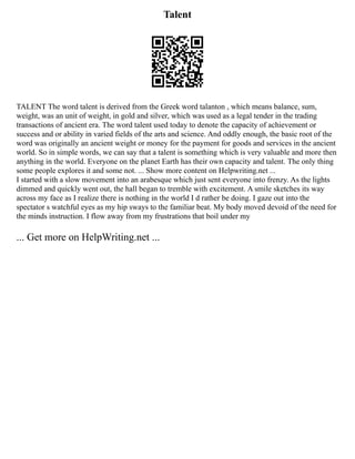 Talent
TALENT The word talent is derived from the Greek word talanton , which means balance, sum,
weight, was an unit of weight, in gold and silver, which was used as a legal tender in the trading
transactions of ancient era. The word talent used today to denote the capacity of achievement or
success and or ability in varied fields of the arts and science. And oddly enough, the basic root of the
word was originally an ancient weight or money for the payment for goods and services in the ancient
world. So in simple words, we can say that a talent is something which is very valuable and more then
anything in the world. Everyone on the planet Earth has their own capacity and talent. The only thing
some people explores it and some not. ... Show more content on Helpwriting.net ...
I started with a slow movement into an arabesque which just sent everyone into frenzy. As the lights
dimmed and quickly went out, the hall began to tremble with excitement. A smile sketches its way
across my face as I realize there is nothing in the world I d rather be doing. I gaze out into the
spectator s watchful eyes as my hip sways to the familiar beat. My body moved devoid of the need for
the minds instruction. I flow away from my frustrations that boil under my
... Get more on HelpWriting.net ...
 
