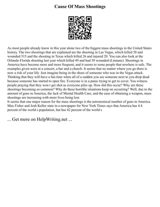 Cause Of Mass Shootings
As most people already know in this year alone two of the biggest mass shootings in the United States
history. The two shootings that are explained are the shooting in Las Vegas, which killed 58 and
wounded 515 and the shooting in Texas which killed 26 and injured 20. You can also look at the
Orlando Florida shooting last year which killed 49 and had 58 wounded (Linnane). Shootings in
America have become more and more frequent, and it seems to some people that nowhere is safe. The
examples given were at a concert, a bar and a church. It seems that no matter where you go there is
now a risk of your life. Just imagine being in the shoes of someone who was in the Vegas attack.
Thinking that they will have a fun time when all of a sudden you see someone next to you drop dead
because someone has started to open fire. Everyone is in a panic trying to get to cover. You witness
people praying that they won t get shot as everyone piles up. How did this occur? Why are these
shootings becoming so common? Why do these horrible situations keep on occurring? Well, due to the
amount of guns in America, the lack of Mental Health Care, and the ease of obtaining a weapon, mass
shootings are increasing with more lives being lost.
It seems that one major reason for the mass shootings is the astronomical number of guns in America.
Max Fisher and Josh Keller state in a newspaper for New York Times says that America has 4.4
percent of the world s population, but has 42 percent of the world s
... Get more on HelpWriting.net ...
 