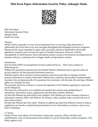 Mid-Term Paper. Information Security Policy. Jahangir Shaik.
Mid Term Paper
Information Security Policy
Jahangir Shaik
South University
Abstract:
InfoSec Policy, generally it is one of most important factor in securing a data framework, is
additionally one of the most every now and again disregarded and misjudged in private companies.
Playing out the means important to make solid, successful, and more importantly, enforceable
approach is typically seen to be past the assets of smallest businesses. However, with the
inescapability of small business, these information systems can get to be distinctly unwitting tools for
attackers and give a venturing stone to bigger attacks on big business systems.
Introduction:
Info Sec Policy/ISP/is an arrangement of tenets authorized by an ... Show more content on
Helpwriting.net ...
Walmart has specialized operation for their Health Wellness Operations have a specific notice of
privacy practices for their personal information practices.
Walmart requires their associates, business partners and service providers to manage customer
personal information in orderly. Particularly Walmart has a selected a social affair of masterminded
assistants who are phenomenally fit to guarantee the consistence with this plan. By and large, Walmart
gather two strategies for data.
The principle reason for existing is to ensure the reputation of the Walmart regarding its moral and
lawful obligations.
The main aim of this policy is to establish and maintain the security and confidentiality of
information, information system, applications and networks owned by Walmart.
(a) Data that Walmart get particularly from shoppers: Info Walmart get from customer exhaustive,
information customer offers with Walmart, for instance, when customer make a record with one of
their online website.
(b) Data that Walmart get from others: Walmart in addition get data from different sources to help us
supplement our records, overhaul the personalization of our relationship to customers, and see any
kind of reshaping.
2.2 Scope:
InfoSec Policy must address all information, frameworks, projects, offices and other tech
establishments. users of advancements and outsiders in a given relationship, without exceptions. This
Policy applies to all
 