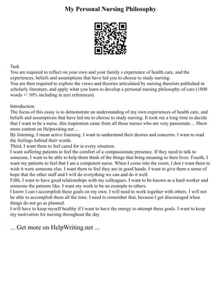 My Personal Nursing Philosophy
Task
You are required to reflect on your own and your family s experience of health care, and the
experiences, beliefs and assumptions that have led you to choose to study nursing.
You are then required to explore the views and theories articulated by nursing theorists published in
scholarly literature, and apply what you learn to develop a personal nursing philosophy of care (1800
words +/ 10% including in text references).
Introduction
The focus of this essay is to demonstrate an understanding of my own experiences of health care, and
beliefs and assumptions that have led me to choose to study nursing. It took me a long time to decide
that I want to be a nurse, this inspiration came from all those nurses who are very passionate ... Show
more content on Helpwriting.net ...
By listening, I mean active listening. I want to understand their desires and concerns. I want to read
the feelings behind their words.
Third, I want them to feel cared for in every situation.
I want suffering patients to feel the comfort of a compassionate presence. If they need to talk to
someone, I want to be able to help them think of the things that bring meaning to their lives. Fourth, I
want my patients to feel that I am a competent nurse. When I come into the room, I don t want them to
wish it were someone else. I want them to feel they are in good hands. I want to give them a sense of
hope that the other staff and I will do everything we can and do it well.
Fifth, I want to have good relationships with my colleagues. I want to be known as a hard worker and
someone the patients like. I want my work to be an example to others.
I know I can t accomplish these goals on my own. I will need to work together with others. I will not
be able to accomplish them all the time. I need to remember that, because I get discouraged when
things do not go as planned.
I will have to keep myself healthy if I want to have the energy to attempt these goals. I want to keep
my motivation for nursing throughout the day
... Get more on HelpWriting.net ...
 