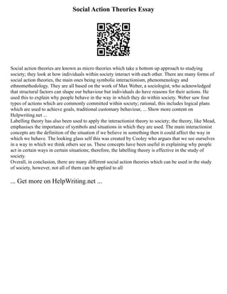 Social Action Theories Essay
Social action theories are known as micro theories which take a bottom up approach to studying
society; they look at how individuals within society interact with each other. There are many forms of
social action theories, the main ones being symbolic interactionism, phenomenology and
ethnomethodology. They are all based on the work of Max Weber, a sociologist, who acknowledged
that structural factors can shape our behaviour but individuals do have reasons for their actions. He
used this to explain why people behave in the way in which they do within society. Weber saw four
types of actions which are commonly committed within society; rational, this includes logical plans
which are used to achieve goals, traditional customary behaviour, ... Show more content on
Helpwriting.net ...
Labelling theory has also been used to apply the interactionist theory to society; the theory, like Mead,
emphasises the importance of symbols and situations in which they are used. The main interactionist
concepts are the definition of the situation if we believe in something then it could affect the way in
which we behave. The looking glass self this was created by Cooley who argues that we see ourselves
in a way in which we think others see us. These concepts have been useful in explaining why people
act in certain ways in certain situations; therefore, the labelling theory is effective in the study of
society.
Overall, in conclusion, there are many different social action theories which can be used in the study
of society, however, not all of them can be applied to all
... Get more on HelpWriting.net ...
 