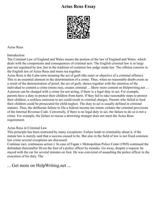 Actus Reus Essay
Actus Reus
Introduction
The Criminal Law of England and Wales means the portion of the law of England and Wales, which
deals with the components and consequences of criminal acts. The English criminal law is in large
part not regulated by law, but in the tradition of common law judge made law. The offense consists in
the English law of Actus Reus and mens rea together.
Actus Reus is the Latin term meaning the act of guilt (the outer or objective of a criminal offense).
This is an essential element in the determination of a crime. Thus, when no reasonable doubt exists as
a result of the demonstration of proof, the act of guilt, shown together with the intention of the
individual to commit a crime (mens rea), creates criminal ... Show more content on Helpwriting.net ...
A person can be charged with a crime for not acting, if there is a legal duty to act. For example,
parents have a duty to protect their children from harm. If they fail to take reasonable steps to protect
their children, a reckless omission to act could result in criminal charges. Parents who failed to feed
their children could be prosecuted for child neglect. The duty to act is usually defined in criminal
statutes. Thus, the deliberate failure to file a federal income tax return violates the criminal provisions
of the Internal Revenue Code. Conversely, if there is no legal duty to act, the failure to do so is not a
crime. For example, the failure to rescue a drowning stranger does not meet the Actus Reus
requirement.
Actus Reus in Criminal Law
This principle has been restricted by many exceptions: Failure leads to criminality about it, if the
statute law is merely said that a success caused to be. But also in the field of law is not fixed common
law crime several exceptions are discussed:
Continuo (act, continuous action ): In case of Fagan v Metropolitan Police Comr (1969) continued the
defendant (hereinafter D) on the foot of a police officer by mistake. Go away, despite a request, he
stayed with the car for several minutes on foot. He was convicted of assaulting the police officer in the
execution of his duty. The
... Get more on HelpWriting.net ...
 