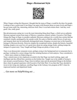 Hugo s Restaurant Style
When I began writing this blog post, I thought that the menu of Hugo s would be the draw for people.
Looking to have a great meal is one thing I can agree with Houston about on many levels and Hugo s
has got some really fun, interesting, delicious food. Once I even had crickets there. And they were
good. Like, really good.
But adventuresome eating isn t even the most interesting thing about Hugo s, which serves authentic
Mexican regional cuisine from many of Mexico s numerous cultural variants. Executive Chef Hugo
Ortega (the Hugo in Hugo s) considers authentic Mexican cooking to be a world class cuisine that has
remained virtually unchanged by the outside world. He seeks to find the subtle flavors of each area
and integrate them into his technically distinguished menu, bringing a reverent tone to this beautiful
homage to Mexican diversity. However, despite the exceptional cuisine, despite the historic, beautiful
building, despite even your love of a good story about me eating strange foods, nothing trumps the
intrigue of a great story: Tracy Vaught and Hugo Ortega are plenty of story to tell.
Tracy is an idiosyncratic restaurant owner, perhaps owing to her background not in restaurants but in
geology. Looking for a career change from the isolating business of rock analysis, Tracy considered a
... Show more content on Helpwriting.net ...
Tracy s attentiveness to her employees revealed to her that Hugo was hard working, eager, and
intelligent and she offered him a position on the kitchen line. Vaught was in the middle of trying to
turn around a second business, Prego, from its defunct state and she promoted Ortega to the kitchen
there where he gained experience with Executive Chef John Watt. It was then that Tracy decided to
invest in her rising star employee, enrolling Hugo in the Culinary Arts program at HCC where he
impressed teachers and department heads
... Get more on HelpWriting.net ...
 