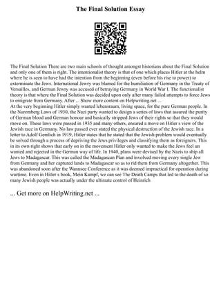 The Final Solution Essay
The Final Solution There are two main schools of thought amongst historians about the Final Solution
and only one of them is right. The intentionalist theory is that of one which places Hitler at the helm
where he is seen to have had the intention from the beginning (even before his rise to power) to
exterminate the Jews. International Jewry was blamed for the humiliation of Germany in the Treaty of
Versailles, and German Jewry was accused of betraying Germany in World War I. The functionalist
theory is that where the Final Solution was decided upon only after many failed attempts to force Jews
to emigrate from Germany. After ... Show more content on Helpwriting.net ...
At the very beginning Hitler simply wanted lebensraum, living space, for the pure German people. In
the Nuremberg Laws of 1930, the Nazi party wanted to design a series of laws that assured the purity
of German blood and German honour and basically stripped Jews of their rights so that they would
move on. These laws were passed in 1935 and many others, ensured a move on Hitler s view of the
Jewish race in Germany. No law passed ever stated the physical destruction of the Jewish race. In a
letter to Adolf Gemlich in 1919, Hitler states that he stated that the Jewish problem would eventually
be solved through a process of depriving the Jews privileges and classifying them as foreigners. This
in its own right shows that early on in the movement Hitler only wanted to make the Jews feel un
wanted and rejected in the German way of life. In 1940, plans were devised by the Nazis to ship all
Jews to Madagascar. This was called the Madagascan Plan and involved moving every single Jew
from Germany and her captured lands to Madagascar so as to rid them from Germany altogether. This
was abandoned soon after the Wannsee Conference as it was deemed impractical for operation during
wartime. Even in Hitler s book, Mein Kampf, we can see The Death Camps that led to the death of so
many Jewish people was actually under the ultimate control of Heinrich
... Get more on HelpWriting.net ...
 