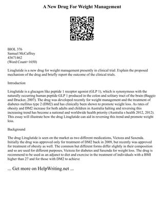 A New Drug For Weight Management
BIOL 376
Samuel McCaffrey
43671462
(Word Count=1650)
Liraglutide is a new drug for weight management presently in clinical trial. Explain the proposed
mechanism of the drug and briefly report the outcome of the clinical trials.
Introduction
Liraglutide is a glucagon like peptide 1 receptor agonist (GLP 1), which is synonymous with the
naturally occurring human peptide GLP 1 produced in the colon and solitary tract of the brain (Baggio
and Drucker, 2007). The drug was developed recently for weight management and the treatment of
diabetes mellitus type 2 (DM2) and has clinically been shown to promote weight loss. As rates of
obesity and DM2 increase for both adults and children in Australia halting and reversing this
increasing trend has become a national and worldwide health priority (Australia s health 2012, 2012).
This essay will illustrate how the drug Liraglutide can aid in reversing this trend and promote weight
loss.
Background
The drug Liraglutide is seen on the market as two different medications, Victoza and Saxenda.
Initially the drug was approved only for treatment of DM2 back in 2009, but recently was approved
for treatment of obesity as well. The common but different forms differ slightly in their composition
and so are used for different purposes, Victoza for diabetes and Saxenda for weight loss. The drug is
recommend to be used as an adjunct to diet and exercise in the treatment of individuals with a BMI
higher than 27 and for those with DM2 to achieve
... Get more on HelpWriting.net ...
 