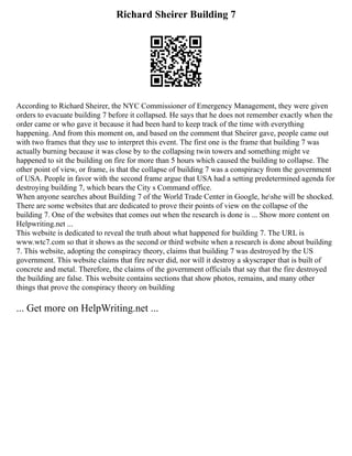 Richard Sheirer Building 7
According to Richard Sheirer, the NYC Commissioner of Emergency Management, they were given
orders to evacuate building 7 before it collapsed. He says that he does not remember exactly when the
order came or who gave it because it had been hard to keep track of the time with everything
happening. And from this moment on, and based on the comment that Sheirer gave, people came out
with two frames that they use to interpret this event. The first one is the frame that building 7 was
actually burning because it was close by to the collapsing twin towers and something might ve
happened to sit the building on fire for more than 5 hours which caused the building to collapse. The
other point of view, or frame, is that the collapse of building 7 was a conspiracy from the government
of USA. People in favor with the second frame argue that USA had a setting predetermined agenda for
destroying building 7, which bears the City s Command office.
When anyone searches about Building 7 of the World Trade Center in Google, heshe will be shocked.
There are some websites that are dedicated to prove their points of view on the collapse of the
building 7. One of the websites that comes out when the research is done is ... Show more content on
Helpwriting.net ...
This website is dedicated to reveal the truth about what happened for building 7. The URL is
www.wtc7.com so that it shows as the second or third website when a research is done about building
7. This website, adopting the conspiracy theory, claims that building 7 was destroyed by the US
government. This website claims that fire never did, nor will it destroy a skyscraper that is built of
concrete and metal. Therefore, the claims of the government officials that say that the fire destroyed
the building are false. This website contains sections that show photos, remains, and many other
things that prove the conspiracy theory on building
... Get more on HelpWriting.net ...
 