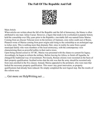 The Fall Of The Republic And Fall
Main Article
When articles are written about the fall of the Republic and the fall of democracy, the blame is often
attributed to one man: Julius Caesar. However, a figure that tends to be overlooked in popular history
held the consulship over fifty years prior to the Republic s inevitable fall was named Gaius Marius.
Coming from an obscure Volscian town in the territory of Arpinum, sixty miles south east of Rome,
Plutarch wrote of Marius coming from poor origins and rising to the consulship as an archetypal rags
to riches story. This is nothing more than dramatic flair, since in reality he came from a good
municipal family who were members of the local aristocracy, with the contemporary view
characterising them as powerful nobles in their native town.
Upon being elected consul in 107 BC, Marius was presented with the chance to cement his legacy.
Accordingly, he began to reform the military. Before leaving for Africa, to finish off Jugurtha, he
changed the traditional way of recruitment. Previously, Roman citizens were recruited on the basis of
their property qualification: Scullard writes that the rule was that the army should be recruited only
from men enrolled in the five classes. Instead, Marius appealed to the proletarii, who were men that
lacked the necessary property qualification. This wasn t any great innovation, as property
qualifications had already been reduced. He simply completed the next logical step. But the results of
this reform were
... Get more on HelpWriting.net ...
 