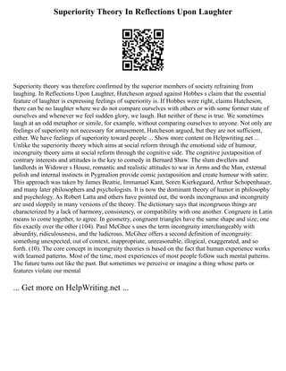 Superiority Theory In Reflections Upon Laughter
Superiority theory was therefore confirmed by the superior members of society refraining from
laughing. In Reflections Upon Laughter, Hutcheson argued against Hobbes s claim that the essential
feature of laughter is expressing feelings of superiority is. If Hobbes were right, claims Hutcheson,
there can be no laughter where we do not compare ourselves with others or with some former state of
ourselves and whenever we feel sudden glory, we laugh. But neither of these is true. We sometimes
laugh at an odd metaphor or simile, for example, without comparing ourselves to anyone. Not only are
feelings of superiority not necessary for amusement, Hutcheson argued, but they are not sufficient,
either. We have feelings of superiority toward people ... Show more content on Helpwriting.net ...
Unlike the superiority theory which aims at social reform through the emotional side of humour,
incongruity theory aims at social reform through the cognitive side. The cognitive juxtaposition of
contrary interests and attitudes is the key to comedy in Bernard Shaw. The slum dwellers and
landlords in Widower s House, romantic and realistic attitudes to war in Arms and the Man, external
polish and internal instincts in Pygmalion provide comic juxtaposition and create humour with satire.
This approach was taken by James Beattie, Immanuel Kant, Soren Kierkegaard, Arthur Schopenhauer,
and many later philosophers and psychologists. It is now the dominant theory of humor in philosophy
and psychology. As Robert Latta and others have pointed out, the words incongruous and incongruity
are used sloppily in many versions of the theory. The dictionary says that incongruous things are
characterized by a lack of harmony, consistency, or compatibility with one another. Congruere in Latin
means to come together, to agree. In geometry, congruent triangles have the same shape and size; one
fits exactly over the other (104). Paul McGhee s uses the term incongruity interchangeably with
absurdity, ridiculousness, and the ludicrous. McGhee offers a second definition of incongruity:
something unexpected, out of context, inappropriate, unreasonable, illogical, exaggerated, and so
forth. (10). The core concept in incongruity theories is based on the fact that human experience works
with learned patterns. Most of the time, most experiences of most people follow such mental patterns.
The future turns out like the past. But sometimes we perceive or imagine a thing whose parts or
features violate our mental
... Get more on HelpWriting.net ...
 