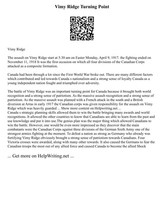 Vimy Ridge Turning Point
Vimy Ridge
The assault on Vimy Ridge start at 5:30 am on Easter Monday, April 9, 1917. the fighting ended on
November 11, 1918 It was the first occasion on which all four divisions of the Canadian Corps
attacked as a composite formation.
Canada had been through a lot since the First World War broke out. There are many different factors
which contributed and led towards Canada s nationalism and a strong sense of loyalty Canada as a
young independent nation fought and triumphed over adversity.
The battle of Vimy Ridge was an important turning point for Canada because it brought both world
recognition and a strong sense of patriotism. As the massive assault recognition and a strong sense of
patriotism. As the massive assault was planned with a French attack in the south and a British
diversion at Arras in early 1917 the Canadian corps was given responsibility for the assault on Vimy
Ridge which was heavily guarded ... Show more content on Helpwriting.net ...
Canada s strategic planning skills allowed them to win the battle bringing many awards and world
recognitions. It allowed the other countries to know that Canadians are able to learn from the past and
use knowledge and put it into use.The genius plan was the major thing which allowed Canadians to
win the battle. However, one would be even more impressed as they discover that the main
combatants were the Canadian Corps against three divisions of the German Sixth Army one of the
strongest armies fighting at the moment. To defeat a nation as strong as Germany who already was
fortifying Vimy Ridge obviously brought a strong sense of patriotism towards Canadians. Four
Victoria crosses were awarded, along with many other rewards. It also caused the Germans to fear the
Canadian troops the most out of any allied force and caused Canada to become the allied Shock
... Get more on HelpWriting.net ...
 