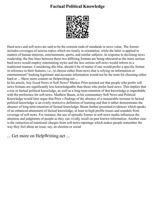 Factual Political Knowledge
Hard news and soft news are said to be the extreme ends of standards in news value. The former
includes coverages of serious topics which are timely in orientation, while the latter is applied to
matters of human interests, entertainment, sports, and similar subjects. In response to declining news
readership, the fine lines between these two differing formats are being obscured as the more serious
hard news would employ entertaining styles and the less serious soft news would inform in a
traditional manner. Considering this blur, should it be of matter if one would prefer a specific format
in reference to their features, i.e., to choose either from news that is relying on information or
entertainment? Seeking legitimate and accurate information would not be the term for choosing either
hard or ... Show more content on Helpwriting.net ...
In his article, Any Good News in Soft News? Markus Prior pointed out that people who prefer soft
news formats are significantly less knowledgeable than those who prefer hard news. This implies that
a rise in factual political knowledge, as well as a long term retention of that knowledge is improbable
with the preference for soft news. Matthew Baum, in his commentary Soft News and Political
Knowledge would later argue that Prior s findings of the absence of a measurable increase in factual
political knowledge is an overly restrictive definition of learning and that it rather demonstrates the
absence of long term retention of factual knowledge. Baum further presented evidences which speaks
of an enhanced attainment of factual knowledge, at least in high profile issues and scandals from
coverage of soft news. For instance, the use of episodic frames in soft news media influences the
attention and judgments of people as they can vividly recall on past known information. Another case
is the extraction of emotional charges from soft news reportage which makes people remember the
way they feel about an issue, say, an election or social
... Get more on HelpWriting.net ...
 