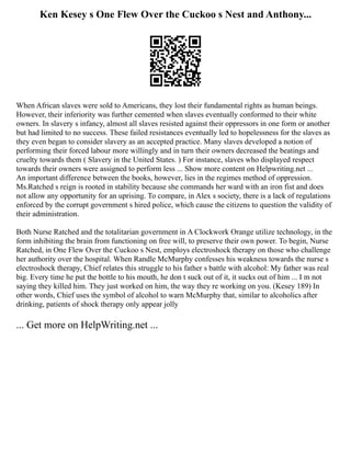 Ken Kesey s One Flew Over the Cuckoo s Nest and Anthony...
When African slaves were sold to Americans, they lost their fundamental rights as human beings.
However, their inferiority was further cemented when slaves eventually conformed to their white
owners. In slavery s infancy, almost all slaves resisted against their oppressors in one form or another
but had limited to no success. These failed resistances eventually led to hopelessness for the slaves as
they even began to consider slavery as an accepted practice. Many slaves developed a notion of
performing their forced labour more willingly and in turn their owners decreased the beatings and
cruelty towards them ( Slavery in the United States. ) For instance, slaves who displayed respect
towards their owners were assigned to perform less ... Show more content on Helpwriting.net ...
An important difference between the books, however, lies in the regimes method of oppression.
Ms.Ratched s reign is rooted in stability because she commands her ward with an iron fist and does
not allow any opportunity for an uprising. To compare, in Alex s society, there is a lack of regulations
enforced by the corrupt government s hired police, which cause the citizens to question the validity of
their administration.
Both Nurse Ratched and the totalitarian government in A Clockwork Orange utilize technology, in the
form inhibiting the brain from functioning on free will, to preserve their own power. To begin, Nurse
Ratched, in One Flew Over the Cuckoo s Nest, employs electroshock therapy on those who challenge
her authority over the hospital. When Randle McMurphy confesses his weakness towards the nurse s
electroshock therapy, Chief relates this struggle to his father s battle with alcohol: My father was real
big. Every time he put the bottle to his mouth, he don t suck out of it, it sucks out of him ... I m not
saying they killed him. They just worked on him, the way they re working on you. (Kesey 189) In
other words, Chief uses the symbol of alcohol to warn McMurphy that, similar to alcoholics after
drinking, patients of shock therapy only appear jolly
... Get more on HelpWriting.net ...
 