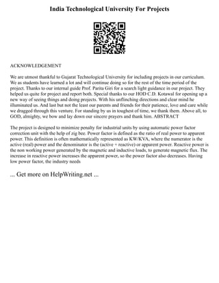 India Technological University For Projects
ACKNOWLEDGEMENT
We are utmost thankful to Gujarat Technological University for including projects in our curriculum.
We as students have learned a lot and will continue doing so for the rest of the time period of the
project. Thanks to our internal guide Prof. Parita Giri for a search light guidance in our project. They
helped us quite for project and report both. Special thanks to our HOD C.D. Kotawal for opening up a
new way of seeing things and doing projects. With his unflinching directions and clear mind he
illuminated us. And last but not the least our parents and friends for their patience, love and care while
we dragged through this venture. For standing by us in toughest of time, we thank them. Above all, to
GOD, almighty, we bow and lay down our sincere prayers and thank him. ABSTRACT
The project is designed to minimize penalty for industrial units by using automatic power factor
correction unit with the help of zig bee. Power factor is defined as the ratio of real power to apparent
power. This definition is often mathematically represented as KW/KVA, where the numerator is the
active (real) power and the denominator is the (active + reactive) or apparent power. Reactive power is
the non working power generated by the magnetic and inductive loads, to generate magnetic flux. The
increase in reactive power increases the apparent power, so the power factor also decreases. Having
low power factor, the industry needs
... Get more on HelpWriting.net ...
 