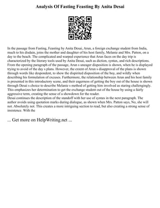 Analysis Of Fasting Feasting By Anita Desai
In the passage from Fasting, Feasting by Anita Desai, Arun, a foreign exchange student from India,
much to his disdain, joins the mother and daughter of his host family, Melanie and Mrs. Patton, on a
day to the beach. The complicated and warped experience that Arun faces on the day trip is
characterized by the literary tools used by Anita Desai, such as diction, syntax, and rich descriptions.
From the opening paragraph of the passage, Arun s uneager disposition is shown, when he is displayed
trying to avoid of the day s plans. However, the extent of Arun s disapproval of the plans is shown
through words like despondent, to show the dispirited disposition of the boy, and wildly when
describing his formulation of excuses. Furthermore, the relationship between Arun and his host family
is presented in this introductory scene, and their eagerness of getting the boy out of the house is shown
through Desai s choice to describe Melanie s method of getting him involved as staring challengingly.
This emphasizes her determination to get the exchange student out of the house by using a fairly
aggressive term, creating the sense of a showdown for the reader.
Desai continues the description of the standoff with her use of syntax in the next paragraph. The
author avoids using quotation marks during dialogue, as shown when Mrs. Patton says, No, she will
not. Absolutely not. This creates a more intriguing section to read, but also creating a strong sense of
insistence. With the
... Get more on HelpWriting.net ...
 