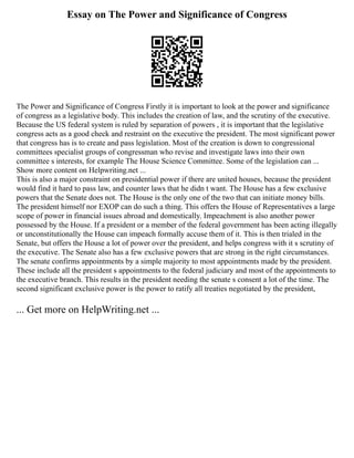 Essay on The Power and Significance of Congress
The Power and Significance of Congress Firstly it is important to look at the power and significance
of congress as a legislative body. This includes the creation of law, and the scrutiny of the executive.
Because the US federal system is ruled by separation of powers , it is important that the legislative
congress acts as a good check and restraint on the executive the president. The most significant power
that congress has is to create and pass legislation. Most of the creation is down to congressional
committees specialist groups of congressman who revise and investigate laws into their own
committee s interests, for example The House Science Committee. Some of the legislation can ...
Show more content on Helpwriting.net ...
This is also a major constraint on presidential power if there are united houses, because the president
would find it hard to pass law, and counter laws that he didn t want. The House has a few exclusive
powers that the Senate does not. The House is the only one of the two that can initiate money bills.
The president himself nor EXOP can do such a thing. This offers the House of Representatives a large
scope of power in financial issues abroad and domestically. Impeachment is also another power
possessed by the House. If a president or a member of the federal government has been acting illegally
or unconstitutionally the House can impeach formally accuse them of it. This is then trialed in the
Senate, but offers the House a lot of power over the president, and helps congress with it s scrutiny of
the executive. The Senate also has a few exclusive powers that are strong in the right circumstances.
The senate confirms appointments by a simple majority to most appointments made by the president.
These include all the president s appointments to the federal judiciary and most of the appointments to
the executive branch. This results in the president needing the senate s consent a lot of the time. The
second significant exclusive power is the power to ratify all treaties negotiated by the president,
... Get more on HelpWriting.net ...
 