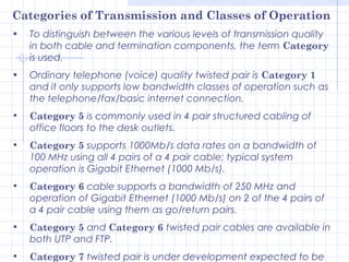 Categories of Transmission and Classes of Operation
•   To distinguish between the various levels of transmission quality
    in both cable and termination components, the term Category
    is used.
•   Ordinary telephone (voice) quality twisted pair is Category 1
    and it only supports low bandwidth classes of operation such as
    the telephone/fax/basic internet connection.
•   Category 5 is commonly used in 4 pair structured cabling of
    office floors to the desk outlets.
•   Category 5 supports 1000Mb/s data rates on a bandwidth of
    100 MHz using all 4 pairs of a 4 pair cable; typical system
    operation is Gigabit Ethernet (1000 Mb/s).
•   Category 6 cable supports a bandwidth of 250 MHz and
    operation of Gigabit Ethernet (1000 Mb/s) on 2 of the 4 pairs of
    a 4 pair cable using them as go/return pairs.
•   Category 5 and Category 6 twisted pair cables are available in
    both UTP and FTP.
•   Category 7 twisted pair is under development expected to be
 