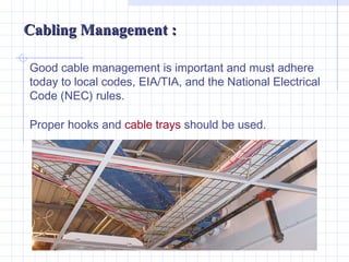 Cabling Management :

Good cable management is important and must adhere
today to local codes, EIA/TIA, and the National Electrical
Code (NEC) rules.

Proper hooks and cable trays should be used.
 