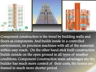 Component construction is the trend by building walls and
floors as components. And builds inside in a controlled
environment, on precision machines with all of the materials
within easy reach. On the other hand stick built construction
builds outside on the open ground in all types of weather
conditions. Component Construction main advantages are the
builder has much more control of their costs, the homes are
framed in much more shorter period.
 
