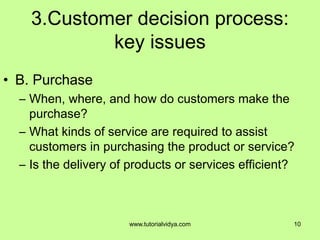 3.Customer decision process:
key issues
• B. Purchase
– When, where, and how do customers make the
purchase?
– What kinds of service are required to assist
customers in purchasing the product or service?
– Is the delivery of products or services efficient?
10www.tutorialvidya.com
 