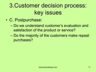 3.Customer decision process:
key issues
• C. Postpurchase:
– Do we understand customer’s evaluation and
satisfaction of the product or service?
– Do the majority of the customers make repeat
purchases?
11www.tutorialvidya.com
 